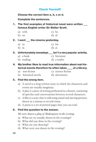 92
Check Yourself!
Choose the correct item a, b, c or d.
Complete the sentences.
1. The first examples of historical novel were written ___
famous English writer Sir Walter Scott.
a) with c) by
b) on d) of
2. I went ___ the cinema yesterday.
a) to c) for
b) in d) at
3. Unfortunately nowadays ___ isn’t a very popular activity.
a) a book c) literature
b) reading d) a reader
4. My brother likes to read true information about real his
torical events therefore he often takes ____ at a library.
a) non fiction c) science fiction
b) historical novels d) adventures
5. Find the wrong item.
a) A novel is a long written story in which the characters and
events are usually imaginary.
b) A play is a piece of writing performed in a theatre, consisting
of speeches and conversations between several characters.
c) A film is a story that is told using sound and moving pictures,
shown at a cinema or on television.
d) A poem is a set of printed pages that you can read.
6. Find the question to the answer.
We were shown a play of Shakespeare in the evening.
a) What are we usually shown in the evenings?
b) What did you show in the evening?
c) What are you showing?
d) What were you shown in the evening?
 
