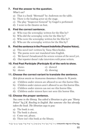 93
7. Find the answer to the question.
What’s on?
a) That is a book “Mermaid” by Anderson on the table.
b) There is the leading actor on the stage.
c) The play “Inspector General” by Gogol is performed.
d) I went to the theatre on foot.
8. Find the correct sentence.
a) Who was the screenplay written for the film by?
b) Who did the screenplay write for the film by?
c) Who were the screenplay written for the film by?
d) Who are the screenplay written for the film by?
9. FindthesentenceinthePresentIndefinite(PassiveVoice).
a) This novel isn’t written by Taras Shevchenko.
b) The poems were not translated into English.
c) We haven’t broadcasted the screen version of the novel yet.
d) Our reporter doesn’t take interviews with prose writers.
10. Find Past Participle (Participle II) of the verb to show.
a) shows c) showed
b) shown d) showing
11. Choose the correct variant to translate the sentence.
Цей фільм жахів не дозволено дивитись дітям до 16 років.
a) Children under sixteen are allowed to see this horror film.
b) Children under sixteen aren’t allowed to see this horror film.
c) Children under sixteen can not see this horror film.
d) Children under sixteen have not seen this horror film.
12. Choose the proper sentence.
You came to the library. You asked a librarian to give you “Harry
Potter” by J.K. Rowling in English. But someone else has already
taken the book. The librarian says to you:
a) The book is out.
b) The book is absent.
c) Come out, please.
d) There isn’t this book at the library.
Thekeystotheexercises:1c,2a,3b,4a,5d,6d,7c,8a,9a,10b,11b,12a.
 