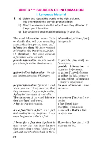 94
UNIT 3 *** SOURCES OF INFORMATION
I. Language Material
1. a) Listen and repeat the words in the right column.
Pay attention to the correct pronunciation.
b) Read the sentences in the left column. Pay attention to
the proper intonation.
c) Say what role does mass media play in your life.
The word information means “facts
or details that tell you something
about a situation, person, event, etc.”
information that: We have received
information that Dan lives in London.
[+ about/on]: The book contains
information about animals.
provide information: He will provide
you with information about the area.
gather/collect information: We col
lect information about UK singers.
for your information: (spoken) is used
when you are telling someone that
they are wrong: For your information,
Sydney isn’t a capital of Australia.
The synonyms of the word ‘informa
tion’ are ‘facts’ and ‘news’.
A fact is true information.
it’s a fact/that’s a fact: It’s a fact
that smoking is very dangerous. It can
cause lung cancer – that’s a fact.
I know for a fact that (spoken) is
used to say that you know for sure
that something is true: I know for a
fact that our school was built in 1976.
information [@Infq!meIS(q)n]
інформація
to provide [prq!vaId] за
безпечувати
provide information –
надавати інформацію
to gather [!gxDq] збирати
to collect [kq!lekt] збирати
gather/collect information
– збирати інформацію
for your information – щоб
ви знали ...
a synonym [!sInqnIm] си
нонім
a fact [fxkt] факт
true [tru:] правдивий
it’s a fact / that’s a fact –
це факт, що ...
I know for a fact that ... – Я
знаю напевно ...
 