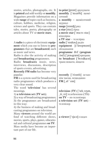 96
stories, articles, photographs, etc. It
is printed and sold weekly or monthly.
Magazines provide information on a
wide range of topics such as business,
culture, hobbies, medicine, religion,
science and sports. They can contain
tales, stories, poetry, photography or
articles about TV or movie stars.
A radio is a piece of electronic equip
ment which you use to listen to pro
grammes that are broadcasted, such
as music and news.
Radio is also the activity of making
and broadcasting programmes.
Radio broadcasts music, news,
interviews, discussions, description
of sports events, advertising.
Recently FM radio has become very
popular.
FM is a system used for broadcasting
radio programmes which produces a
very clear sound.
The word ‘television’ has several
meanings.
1) a television set (TV set);
2) a way of broadcasting programmes;
3) the programmes are broadcasted
in this way;
4) the business of making and broad
casting programmes on television.
Many viewers around the world are
fond of watching different shows,
movies, sports, plays, games, educatio
nal and cultural programmes on TV.
Mass media have become an impor
tant part of our life.
to print [prInt] друкувати
monthly [!mAnTlI] щомі
сячний
a monthly – щомісячний
журнал
range [reInG] ряд
a star [stR] зірка
a movie star [!mu:vI stR]
кінозірка
a TV star – телезірка
radio [!reIdIqU] радіо
equipment [I!kwIpmqnt]
обладнання
programme BrE (program
AmE) [!prqUgrxm] програма
to broadcast [!brLdkRst]
транслювати, віщати
recently [!rJsntlI] остан
нім часом, нещодавно
FM [@ef !em]
television (TV) [!telI@vIZqn,
@tJ@vJ] телебачення (ТБ)
on TV – по телевізору
a television set (TV set) –
телевізор
a viewer [!vju:q] глядач
 
