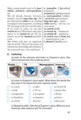 97
Many young people want to be jour
nalists, reporters, correspondents,
etc.
We all already became listeners,
readers, viewers long time ago. We
get information while we are reading
newspapers and magazines, watching
TV, listening to the news on the radio.
If we want to relax, we can just
switch on any FM station and enjoy
music or we switch on our TV set,
choose one of the channels and have
a fun.
But books still play an important
role in our life. They are the source of
information, knowledge and relaxation.
So, as proverb says, “Live and learn”.
a journalist [!Gq:nqlIst]
журналіст
a reporter [rI!pLtq] репортер
a correspondent [@kPrIs-
!pPndqnt] кореспондент
long time ago – давно
while [waIl] у той час, як;
тим часом
to switch [swIC]
to switch on – ввімкнути
to switch off – вимкнути
to switch over (+from/to)
– переключити з/на ...
a channel [!Cxnl] канал
Radio TV Newspapers Internet
b) Listen to Eugene’s story again. Write down the words the
boy uses in his report into your exercise book.
to watch a radio to switch off
a book a TV set a horror film
a programme a newspaper a drama
to broadcast a computer to listen
an article Internet a discovery
2. Listening.
a) Look at the pictures and listen to Eugene’s story. Say
which pictures the boy is talking about.
c) Speaking skills. Talk about Eugene’s story. What are your
favourite radio stations and TV channels?
 