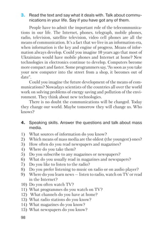 98
3. Read the text and say what it deals with. Talk about commu
nications in your life. Say if you have got any of them.
4. Speaking skills. Answer the questions and talk about mass
media.
People have to admit the important role of the telecommunica
tions in our life. The Internet, phones, telegraph, mobile phones,
radio, television, satellite television, video cell phones are all the
means of communication. It’s a fact that we live in an information era,
when information is the key and engine of progress. Means of infor
mation always develop. Could you imagine 10 years ago that most of
Ukrainians would have mobile phones and Internet at home? New
technologies in electronics continue to develop. Computers become
more compact and faster. Some programmers say, “As soon as you take
your new computer into the street from a shop, it becomes out of
date”.
Could you imagine the future development of the means of com
munications? Nowadays scientists of the countries all over the world
work on solving problems of energy saving and pollution of the envi
ronment. They think about new technologies.
There is no doubt the communications will be changed. Today
they change our world. Maybe tomorrow they will change us. Who
knows?
1) What sources of information do you know?
2) Which means of mass media are the oldest (the youngest) ones?
3) How often do you read newspapers and magazines?
4) Where do you take them?
5) Do you subscribe to any magazines or newspapers?
6) What do you usually read in magazines and newspapers?
7) Do you like to listen to the radio?
8) Do you prefer listening to music on radio or on audio player?
9) Where do you learn news — listen to radio, watch on TV or read
in the Internet?
10) Do you often watch TV?
11) What programmes do you watch on TV?
12) What channels do you have at home?
13) What radio stations do you know?
14) What magazines do you know?
15) What newspapers do you know?
 