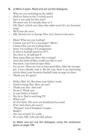99
5. a) Work in pairs. Read and act out the dialogues.
b) Make and act out the dialogues using the sentences
given on page 100.
— Why are you switching on the radio?
— Shall we listen to the 7 o’clock news?
— Isn’t it too early for that now?
— Of course not. It’s already three to 7.
— Oh! Don’t switch over from this radio wave! It’s my favourite
song!
— We’ll miss the news.
— OK. Switch over to Europe Plus. Let’s listen to the news.
— Mum! What are you reading?
— Cannot you see? It’s a newspaper “Misto”.
— I mean what you are reading about.
— Sorry. I’m reading a TV programme.
— Is there a football match on TV?
— Yes, there is. At half past 9.
— How many films are there this evening?
— And what kind of films would you like to see?
— You know. I am fond of super films.
— Let me see. There are two or three good films. Take the newspa
per. I have already read it. By the way, there is an interesting
article about your favourite football team on page six there.
— Thank you. It’s great!
— Hullo, Oleh. It’s Ben from your father’s work.
— Good evening, Ben. How are you?
— Thank you, fine. And you?
— So am I. Thank you.
— Is your father at home?
— Yes, he is. Dad is watching TV.
— What’s on?
— It’s 8 o’clock. The news are broadcasted as usual.
— H’m! And what’s the news?
— “Dynamo” won Champion’s League.
— Really?
— Are you serious? It’s a joke.
— It’s a pity. OK. Call your dad, please.
 