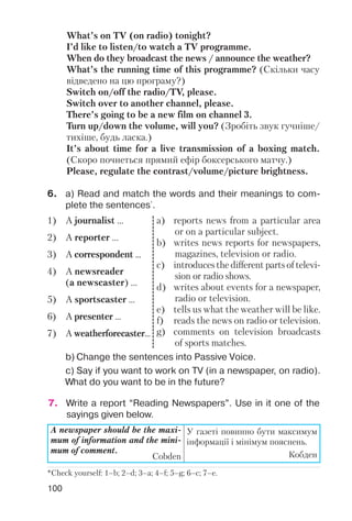 100
What’s on TV (on radio) tonight?
I’d like to listen/to watch a TV programme.
When do they broadcast the news / announce the weather?
What’s the running time of this programme? (Скільки часу
відведено на цю програму?)
Switch on/off the radio/TV, please.
Switch over to another channel, please.
There’s going to be a new film on channel 3.
Turn up/down the volume, will you? (Зробіть звук гучніше/
тихіше, будь ласка.)
It’s about time for a live transmission of a boxing match.
(Скоро почнеться прямий ефір боксерського матчу.)
Please, regulate the contrast/volume/picture brightness.
6. a) Read and match the words and their meanings to com
plete the sentences*
.
b) Change the sentences into Passive Voice.
c) Say if you want to work on TV (in a newspaper, on radio).
What do you want to be in the future?
1) A journalist ...
2) A reporter ...
3) A correspondent ...
4) A newsreader
(a newscaster) ...
5) A sportscaster ...
6) A presenter ...
7) A weatherforecaster...
a) reports news from a particular area
or on a particular subject.
b) writes news reports for newspapers,
magazines, television or radio.
c) introduces the different parts of televi
sion or radio shows.
d) writes about events for a newspaper,
radio or television.
e) tells us what the weather will be like.
f) reads the news on radio or television.
g) comments on television broadcasts
of sports matches.
*Check yourself: 1–b; 2–d; 3–a; 4–f; 5–g; 6–c; 7–e.
A newspaper should be the maxi
mum of information and the mini
mum of comment.
Cobden
У газеті повинно бути максимум
інформації і мінімум пояснень.
Кобден
7. Write a report “Reading Newspapers”. Use in it one of the
sayings given below.
 