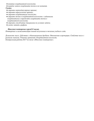 ● понятие координатной плоскости;
 ● порядок записи координаты точки и их названия.
Уметь:
 ● строить перпендикулярные прямые;
 ● строить параллельные прямые;
 ● строить координатную плоскость;
 ● строить точки в координатной плоскости с заданными
  координатами и определять координаты точки в
  координатной плоскости;
 ● строить столбчатые диаграммы по условию задачи;
 ● уметь читать графики.

  Итоговое повторение курса(14 часов).
Повторение и систематизация знаний полученных в течении учебного года.

Делимость чисел. Действия с обыкновенными дробями. Отношения и пропорции. Свойства чисел с
разными знаками. Решение уравнений. Координатная плоскость.
Контрольная работа №17 по теме «Итоговое повторение».
 