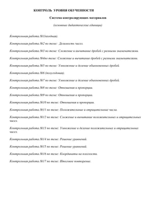 КОНТРОЛЬ УРОВНЯ ОБУЧЕННОСТИ

                          Система контролирующих материалов

                            (основные дидактические единицы)


Контрольная работа №1(входная).

Контрольная работа №2 по теме: Делимость чисел.

Контрольная работа №3 по теме: Сложение и вычитание дробей с разными знаменателями.

Контрольная работа №4по теме: Сложение и вычитание дробей с разными знаменателями.

Контрольная работа №5 по теме: Умножение и деление обыкновенных дробей.

Контрольная работа №6 (полугодовая).

Контрольная работа №7 по теме: Умножение и деление обыкновенных дробей.

Контрольная работа №8 по теме: Отношения и пропорции.

Контрольная работа №9 по теме: Отношения и пропорции.

Контрольная работа №10 по теме: Отношения и пропорции.

Контрольная работа №11 по теме: Положительные и отрицательные числа.

Контрольная работа №12 по теме: Сложение и вычитание положительных и отрицательных
чисел.

Контрольная работа №13 по теме: Умножение и деление положительных и отрицательных
чисел.

Контрольная работа №14 по теме: Решение уравнений.

Контрольная работа №15 по теме: Решение уравнений.

Контрольная работа №16 по теме: Координаты на плоскости.

Контрольная работа №17 по теме: Итоговое повторение.
 