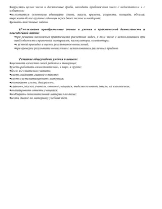 •округлять целые числа и десятичные дроби, находить приближения чисел с недостатком и с
избытком;
•пользоваться основными единицами длины, массы, времени, скорости, площади, объема;
выражать более крупные единицы через более мелкие и наоборот;
•решать текстовые задачи.

       Использовать приобретенные знания и умения в практической деятельности и
повседневной жизни:
   •при решении несложных практических расчетных задач, в том числе с использованием при
   необходимости справочных материалов, калькулятора, компьютера;
   •в устной прикидке и оценке результатов вычислений;
   •при проверке результата вычисления с использованием различных приёмов.


       Развитие общеучебные умения и навыки:
•оценивать качество своей работы и товарища;
•уметь работать самостоятельно, в паре, в группе;
•бегло и сознательно читать;
•уметь выделять главное в тексте;
•уметь систематизировать материал;
•составлять схемы, диаграммы;
•слушать рассказ учителя, ответы учащихся, выделяя основные мысли, их взаимосвязь;
•анализировать ответы учащихся;
•подбирать дополнительный материал по теме;
•вести диалог по материалу учебных тем.
 
