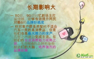 长期影响大
— 80后、90后回忆剧场主打
 温情牌，能够有效提升网民
 对酷6的品牌好感度
— 针对客户群虽然暂时不适合
 汽车一类的高消费品，但是
 他们也是最大潜力的客户，
 几年之内就会变成主流。在
 他们的主流消费能力成熟之
 前，先将酷6的品牌形象根
 植他们的大脑，培养强烈的
 品牌依赖
 