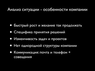 Анализ ситуации - особенности компании


 • Быстрый рост и желание так продолжать
 • Специфика принятия решений
 • Изменчивость задач и проектов
 • Нет однородной структуры компании
 • Коммуникация: почта и телефон +
   совещания
 