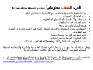 ‫الفرد‬‫المثقف‬‫معلوماتيا‬Information literate person
•‫إدراك‬‫المعلومات‬‫الدقيقة‬‫والمكتملة‬‫على‬‫أنها‬‫األساس‬‫لصناعة‬‫القرار‬‫الذكي‬.
•‫تحديد‬‫الحاجة‬‫إلى‬‫المعلومات‬.
•‫صياغة‬‫التساؤالت‬‫المبنية‬‫على‬‫االحتياج‬‫إلى‬‫المعلومات‬.
•‫تحديد‬‫المصادر‬‫المتاحة‬‫للمعلومات‬.
•‫صياغة‬‫استراتيجيات‬‫بحث‬‫ناجحة‬.
•‫الوصول‬‫إلى‬‫مصادر‬‫المعلومات‬‫بما‬‫في‬‫ذلك‬‫المصادر‬‫المبنية‬‫على‬‫الحاسب‬‫وغيرها‬‫من‬‫التقنيات‬.
•‫تقييم‬‫المعلومات‬.
•‫تنظيم‬‫المعلومات‬‫ألغراض‬‫وتطبيقات‬‫عملية‬.
•‫تكامل‬‫المعلومات‬‫الجديدة‬‫مع‬‫المعرفة‬‫الكائنة‬.
•‫استخدام‬‫المعلومات‬‫أثناء‬‫التفكير‬‫الناقد‬Critical Thinking‫وحل‬‫المشكالت‬.
‫ويمكن‬‫إضافة‬‫إلى‬‫ما‬‫سبق‬‫فهم‬‫واستيعاب‬‫الفرد‬‫للقضايا‬‫االقتصادية‬‫والقانونية‬‫واالجتماعية‬‫المحيطة‬
‫باستخدام‬‫المعلومات‬‫والوصول‬‫إليها‬‫مع‬‫مراعاة‬‫أخالقيات‬‫االستخدام‬‫وقانونيته‬
• Information Literacy in an Information Society. ERIC Digest. ERIC Clearinghouse on Information &
Technology - ERIC, ERIC Digests, Goals 2000, National Education Goals 1990. Available at.:
http://www.ed.gov/databases/ERIC_Digests/ed372756.html
 