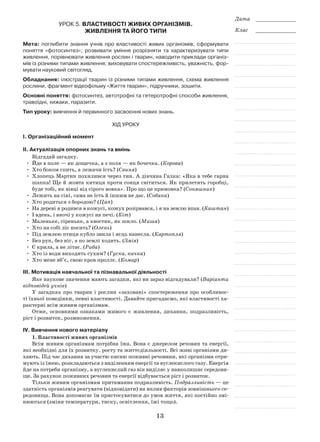 13
Дата _____________
Клас _____________
Урок 5. Властивості живих організмів.
Живлення та його типи
Мета: поглибити знання учнів про властивості живих організмів, сформувати
поняття «фотосинтез»; розвивати уміння розрізняти та характеризувати типи
живлення, порівнювати живлення рослин і тварин, наводити приклади організ-
мів із різними типами живлення; виховувати спостережливість, уважність, фор-
мувати науковий світогляд.
Обладнання: ілюстрації тварин із різними типами живлення, схема живлення
рослини, фрагмент відеофільму «Життя тварин», підручники, зошити.
Основні поняття: фотосинтез, автотрофні та гетеротрофні способи живлення,
травоїдні, хижаки, паразити.
Тип уроку: вивчення й первинного засвоєння нових знань.
Хід уроку
І. Організаційний момент
ІІ. Актуалізація опорних знань та вмінь
Відгадай загадку.
•	 Йде в поле — як дощечка, а з поля — як бочечка. (Корова)
•	 Хто боком спить, а лежачи їсть? (Свиня)
•	 Хлопець Мартин похилився через тин. А дівчина Галка: «Яка в тебе гарна
шапка! Ще й жовта китиця проти сонця світиться. Як прилетять горобці,
буде тобі, як вівці від сірого вовка». Про що це примовка? (Соняшник)
•	 Лежить на сіні, сама не їсть й іншим не дає. (Собака)
•	 Хто родиться з бородою? (Цап)
•	На дереві я родився в кожусі, кожух розірвався, і я на землю впав. (Каштан)
•	 І вдень, і вночі у кожусі на печі. (Кіт)
•	 Маленьке, сіреньке, а хвостик, як шило. (Миша)
•	 Хто на собі ліс носить? (Олень)
•	 Під землею птиця кубло звила і яєць нанесла. (Картопля)
•	 Без рук, без ніг, а по землі ходить. (Змія)
•	 Є крила, а не літає. (Риба)
•	 Хто із води виходить сухим? (Гуска, качка)
•	 Хто мене вб’є, свою кров проллє. (Комар)
ІІІ. Мотивація навчальної та пізнавальної діяльності
Яке наукове значення мають загадки, які ви зараз відгадували? (Варіанти
відповідей учнів)
У загадках про тварин і рослин «заховані» спостереження про особливос-
ті їхньої поведінки, певні властивості. Давайте пригадаємо, які властивості ха-
рактерні всім живим організмам.
Отже, основними ознаками живого є живлення, дихання, подразливість,
ріст і розвиток, розмноження.
ІV. Вивчення нового матеріалу
1. Властивості живих організмів
Всім живим організмам потрібна їжа. Вона є джерелом речовин та енергії,
які необхідні для їх розвитку, росту та життєдіяльності. Всі живі організми ди-
хають. Під час дихання за участю кисню поживні речовини, які організми отри-
мують із їжею, розкладаються з виділенням енергії та вуглекислого газу. Енергія
йде на потреби організму, а вуглекислий газ він виділяє у навколишнє середови-
ще. За рахунок поживних речовин та енергії відбувається ріст і розвиток.
Тільки живим організмам притаманна подразливість. Подразливість — це
здатність організмів реагувати (відповідати) на вплив факторів зовнішнього се-
редовища. Вона допомагає їм пристосуватися до умов життя, які постійно змі-
нюються (зміни температури, тиску, освітлення, їжі тощо).
 