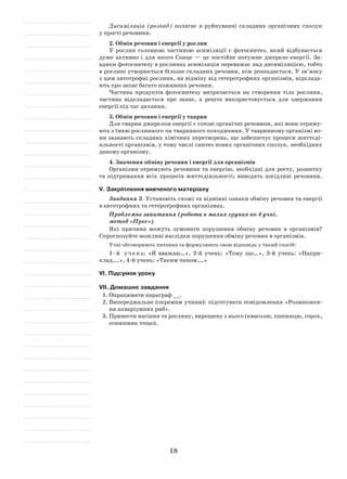 18
Дисиміляція (розпад) полягає в руйнуванні складних органічних сполук
у прості речовини.
2. Обмін речовин і енергії у рослин
У рослин головною частиною асиміляції є фотосинтез, який відбувається
дуже активно і для якого Сонце — це постійне потужне джерело енергії. За-
вдяки фотосинтезу в рослинах асиміляція переважає над дисиміляцією, тобто
в рослині утворюється більше складних речовин, ніж розпадається. У зв’язку
з цим автотрофні рослини, на відміну від гетеротрофних організмів, відклада-
ють про запас багато поживних речовин.
Частина продуктів фотосинтезу витрачається на створення тіла рослини,
частина відкладається про запас, а решта використовується для одержання
енергії під час дихання.
3. Обмін речовин і енергії у тварин
Для тварин джерелом енергії є готові органічні речовини, які вони отриму-
ють з їжею рослинного чи тваринного походження. У тваринному організмі во-
ни зазнають складних хімічних перетворень, що забезпечує процеси життєді-
яльності організмів, у тому числі синтез нових органічних сполук, необхідних
даному організму.
4. Значення обміну речовин і енергії для організмів
Організми отримують речовини та енергію, необхідні для росту, розвитку
та підтримання всіх процесів життєдіяльності; виводять шкідливі речовини.
V. Закріплення вивченого матеріалу
Завдання 3. Установіть схожі та відмінні ознаки обміну речовин та енергії
в автотрофних та гетеротрофних організмах.
Проблемне запитання (робота в малих групах по 4 учні,
метод «Прес»)
Які причини можуть зумовити порушення обміну речовин в організмів?
Спрогнозуйте можливі наслідки порушення обміну речовин в організмів.
Учні обговорюють питання та формулюють свою відповідь у такий спосіб:
1-й учень: «Я вважаю…», 2-й учень: «Тому що…», 3-й учень: «Напри-
клад,…», 4-й учень: «Таким чином,…»
VІ. Підсумок уроку
VІІ. Домашнє завдання
1.	Опрацювати параграф __.
2.	Випереджальне (окремим учням): підготувати повідомлення «Розмножен-
ня акваріумних риб».
3.	Принести насіння та рослину, вирощену з нього (квасолю, пшеницю, горох,
соняшник тощо).
 