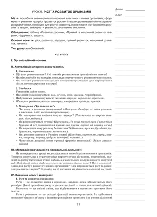 21
Дата _____________
Клас _____________
21
Урок 9. Ріст та розвиток організмів
Мета: поглибити знання учнів про основні властивості живих організмів, сфор-
мувати уявлення про ріст і розвиток рослин і тварин; розвивати уміння характе-
ризувати умови, необхідні для росту і розвитку, порівнювати ріст і розвиток рос-
лин та тварин; виховувати уважність, аналітичне мислення.
Обладнання: таблиці «Розвиток рослин», «Прямий та непрямий розвиток тва-
рин», підручники, зошити.
Основні поняття: ріст, розвиток, зародок, прямий розвиток, непрямий розви-
ток, личинка.
Тип уроку: комбінований.
Хід уроку
І. Організаційний момент
ІІ. Актуалізація опорних знань та вмінь
1. Запитання
•	 Що таке розмноження? Які способи розмноження організмів ви знаєте?
•	Назвіть способи та наведіть приклади вегетативного розмноження рослин.
•	 Які способи розмноження рослин використовує людина для вирощування
сільськогосподарських культур?
2. Завдання
Установіть зайве слово.
•	Насінням розмножуються: мак, огірок, кріп, малина, чорнобривці.
•	 Цибулинами розмножуються: тюльпан, нарцис, картопля, пролісок.
•	 Живцями розмножуються: виноград, смородина, троянда, суниця.
3. Вікторина «Чи знаєте ви?»
•	 Чи можуть рослини мандрувати? (Можуть. Мандрує не сама рослина,
а насінина, плід, частина кореневища.)
•	 Як поширюється насіння лопуха, череди? (Чіпляється за шерсть тва­
рин, одяг людини.)
•	 Як розмножуються суниці? (Вусиками. На кінці такого вуса з’являється
брунька. З неї розвивається кущик, що пускає корені на новому місці.)
•	 Як виростити нову рослину без насіння? (Живцями, вусами, бульбами, ци­
булинами, кореневищами, листками.)
•	 Які рослини завезли в Україну люди? (Помідори, картоплю, гарбуз, огір­
ки, капусту, моркву, цибулю, виноград, персики…).
•	 Чому після дощової весни урожай фруктів невисокий? (Мало запилю­
вались)
ІІІ. Мотивація навчальної та пізнавальної діяльності
На попередньому уроці ви досліджували способи розмноження організмів.
Тепер ви знаєте, що з курячого яйця виросте курка або півень, незграбний, схо-
жий на рибку пуголовок стане жабою, а з маленького жолудя виросте могутній
дуб. Які цікаві зміни відбуваються в організмах під час росту? Які умови необ-
хідні для росту і розвитку живих організмів? Чим відрізняється ріст та розви-
ток рослин та тварин? Відповіді на ці питання ви дізнаєтесь сьогодні на уроці.
ІV. Вивчення нового матеріалу
1. Ріст та розвиток організмів
Ріст — це кількісні зміни в організмі, завдяки яким збільшуються його
розміри. Деякі організми ростуть усе життя, інші — лише до статевої зрілості.
Розвиток — це якісні зміни, що відбуваються в організмі протягом його
життя.
Ріст і розвиток — це складні функції живих організмів. Їх здійснення
можливе тільки у зв’язку з іншими функціями організму і за умови цілісності
 