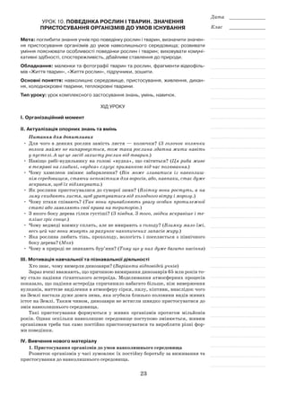 23
Дата _____________
Клас _____________
Урок 10. Поведінка рослин і тварин. Значення
пристосування організмів до умов існування
Мета: поглибити знання учнів про поведінку рослин і тварин, визначити значен-
ня пристосування організмів до умов навколишнього середовища; розвивати
уміння пояснювати особливості поведінки рослин і тварин; виховувати комуні-
кативні здібності, спостережливість, дбайливе ставлення до природи.
Обладнання: малюнки та фотографії тварин та рослин, фрагменти відеофіль-
мів «Життя тварин», «Життя рослин», підручники, зошити.
Основні поняття: навколишнє середовище, пристосування, живлення, дихан-
ня, холоднокровні тварини, теплокровні тварини.
Тип уроку: урок комплексного застосування знань, умінь, навичок.
Хід уроку
І. Організаційний момент
ІІ. Актуалізація опорних знань та вмінь
Питання для допитливих
•	 Для чого в деяких рослин замість листя — колючки? (З голочок колючки
волога майже не випаровується, тож така рослина здатна жити навіть
у пустелі. А ще це засіб захисту рослин від тварин.)
•	Навіщо рибі-вудильнику на голові «вудка», що світиться? (Ця риба живе
в темряві на глибині, «вудка» слугує приманкою під час полювання.)
•	 Чому хамелеон змінює забарвлення? (Він може зливатися із навколиш­
нім середовищем, стаючи непомітним для ворогів, або, навпаки, стає дуже
яскравим, щоб їх відлякувати.)
•	 Як рослини пристосувалися до суворої зими? (Влітку вони ростуть, а на
зиму скидають листя, щоб урятуватися від холодного вітру і морозу.)
•	 Чому птахи співають? (Так вони приваблюють увагу особин протилежної
статі або заявляють свої права на територію.)
•	 З якого боку дерева гілки густіші? (З півдня. З того, звідки яскравіше і те­
пліше гріє сонце.)
•	 Чому ведмеді взимку сплять, але не вмирають з голоду? (Взимку мало їжі,
весь цей час вони живуть за рахунок накопичених запасів жиру.)
•	 Яка рослина любить тінь, прохолоду, вологість і поселяється з північного
боку дерева? (Мох)
•	 Чому в природі не зникають бур’яни? (Тому що у них дуже багато насіння)
ІІІ. Мотивація навчальної та пізнавальної діяльності
Хто знає, чому вимерли динозаври? (Варіанти відповідей учнів)
Зараз вчені вважають, що причиною вимирання динозаврів 65 млн років то-
му стало падіння гігантського астероїда. Моделювання атмосферних процесів
показало, що падіння астероїда спричинило набагато більше, ніж виверження
вулканів, миттєве виділення в атмосферу сірки, пилу, кіптяви, внаслідок чого
на Землі настала дуже довга зима, яка згубила близько половини видів живих
істот на Землі. Таким чином, динозаври не встигли швидко пристосуватися до
змін навколишнього середовища.
Такі пристосування формуються у живих організмів протягом мільйонів
років. Однак оскільки навколишнє середовище поступово змінюється, живим
організмам треба так само постійно пристосовуватися та виробляти різні фор-
ми поведінки.
ІV. Вивчення нового матеріалу
1. Пристосування організмів до умов навколишнього середовища
Розвиток організмів у часі зумовлює їх постійну боротьбу за виживання та
пристосування до навколишнього середовища.
 