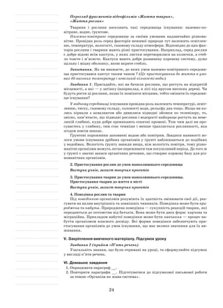 24
Перегляд фрагментів відеофільмів «Життя тварин»,
«Життя рослин»
Тварини і рослини населяють такі середовища існування: наземно-по­
вітряне, водне, ґрунтове.
Наземно-повітряне середовище за своїми умовами надзвичайно різнома-
нітне. Провідна роль серед факторів неживої природи тут належить освітлен-
ню, температурі, вологості, газовому складу атмосфери. Відповідно до цих фак-
торів рослини і тварини мають різні пристосування. Наприклад, серед рослин
є добре відомі всім кактуси, у яких листки перетворилися на колючки, а стеб­
ло товсте і м’ясисте. Кактуси мають добре розвинену кореневу систему, дуже
щільну і міцну оболонку, якою вкрите стебло.
Запитання. Як ви вважаєте, до яких умов наземно-повітряного середови-
ща пристосувався кактус таким чином ? (Це пристосування до життя в умо­
вах дії високих температур і невеликої кількості води.)
Завдання 1. Пригадайте, які ви бачили рослини, що ростуть на відкритій
місцевості, а які — у затінку (наприклад, в лісі під ярусом високих дерев). Чи
будуть рости ці рослини, якщо їх поміняти місцями, тобто змінити їх середови-
ще існування?
У водному середовищі існування провідна роль належить температурі, освіт-
ленню, тиску, газовому складу, солоності води, рельєфу дна тощо. Якщо ви ко-
лись пірнали з аквалангом або дивилися підводні зйомки по телевізору, то,
звісно, пам’ятаєте, що підводні рослини і водорості найкраще ростуть на неве-
ликій глибині, куди добре проникають сонячні промені. Тож чим далі ви про-
суваєтесь у глибину, тим стає темніше і менше трапляється рослинності, яка
згодом зовсім зникає.
Ґрунтові порожнини заповнені водою або повітрям. Завдяки наявності во-
логи умови існування дрібних організмів у ґрунті наближаються до подібних
у водоймах. Вологість ґрунту завжди вища, ніж вологість повітря, тому різно-
манітні організми можуть легше переживати там посушливий період. До того ж
у ґрунті є значні запаси органічних речовин, що створює кормову базу для різ-
номанітних організмів.
2. Пристосування рослин до умов навколишнього середовища
Виступи учнів, захист творчих проектів
3. Пристосування тварин до умов навколишнього середовища.
Пристосування тварин до життя в місті
Виступи учнів, захист творчих проектів
4. Поведінка рослин та тварин
Під поведінкою організмів розуміють їх здатність змінювати свої дії, реа-
гувати на вплив внутрішніх та зовнішніх чинників. Поведінка може бути при­
роджена та набута. Природжена поведінка — сукупність реакцій тварин, які
передаються до потомства від батьків. Вона може бути двох форм: харчова та
міграційна. Прикладом набутої поведінки може бути навчання — процес на-
буття організмом власного досвіду. Всі форми поведінки забезпечують при-
стосування організмів до умов існування, що має велике значення для їх ви-
живання.
V. Закріплення вивченого матеріалу. Підсумок уроку
Завдання 2 (прийом «П’ять речень)
Узагальніть знання, що були отримані на уроці, та сформулюйте підсумок
у вигляді п’яти речень.
VІ. Домашнє завдання
1.	Опрацювати параграф __.
2.	Повторити параграфи __. Підготуватися до підсумкової письмової роботи
за темою «Організм як жива система».
 