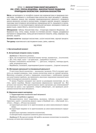 29
Дата _____________
Клас _____________
Урок 13. Екосистеми своєї місцевості:
ліс, степ, прісна водойма. Використання людиною
природних екосистем. Охорона екосистем
Мета: актуалізувати та поглибити знання про взаємозв’язки в природних еко-
системах, ознайомити з особливостями екосистем своєї місцевості, сформу-
вати первинні знання про напрями природоохоронної діяльності; розвивати
уміння визначати зв’язки в екосистемах, складати харчові ланцюги, наводити
приклади пристосування організмів до середовища життя, працювати в групах,
узагальнювати та систематизувати навчальний матеріал; виховувати повагу до
думки інших, самостійність, екологічне мислення.
Обладнання: таблиці «Екосистема лісу», «Структура озерного біоценозу», зо-
браження лісу, степу, озера, лісових та степових рослин і тварин, роздавальні
матеріали із завданнями, папір для виготовлення плакатів, олівці, маркери, під-
ручники, зошити.
Основні поняття: природні екосистеми, штучні екосистеми, харчові ланцюги.
Тип уроку: комплексного застосування знань, умінь, навичок.
Хід уроку
І. Організаційний момент
ІІ. Актуалізація опорних знань та вмінь
Завдання 1. Закінчіть речення.
•	 Ціле, що складається із взаємозв’язаних частин, називається... (системою).
•	 Ліс, степ, море, луки — це приклади... (природних систем).
•	 Основні компоненти екосистеми —... (рослини, тварини, повітря,ґрунт,
вода, мікроорганізми).
•	 Виробники, споживачі, перетворювачі разом складають... (харчові ланцюги).
ІІІ. Мотивація навчальної та пізнавальної діяльності
У світі існує безліч екосистем — маленьких і великих. Усіх їх поєднує здат-
ність до саморегулювання, тому кожна екосистема живе як єдиний організм.
Вивчення складних зв’язків у природних екосистемах є необхідною умовою
для розв’язання проблем, що виникають внаслідок порушення взаємозв’язків
через господарську діяльність людини.
У межах України поширені такі значні за розмірами екосистеми, як ліс,
степ, прісні водойми. Кожне угруповання формувалося тривалий час. Які
зв’язки там існують? Які пристосування мають організми для співіснування?
Сьогодні на уроці у нас працюють «творчі лабораторії», які проведуть дослі-
дження екосистем своєї місцевості.
ІV. Вивчення нового матеріалу
1. Характеристика екосистем своєї місцевості
Завдання 2 (робота в групах)
Використовуючи текст підручника, малюнки, таблиці, складіть харак-
теристику однієї з екосистем рідного краю («Хвойний ліс», «Листяний ліс»,
«Степ», «Озеро», «Річка») за планом:
а)	характерні рослини та їх пристосування до умов навколишнього середо-
вища;
б)	характерні тварини та їх пристосування до умов навколишнього середо-
вища;
в)	приклади харчових ланцюгів в екосистемі;
г)	використання людиною елементів даної екосистеми.
Завдання 3. На аркуші паперу А3 зробіть малюнок екосистеми та покажіть
на ньому зв’язки між елементами.
 