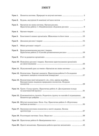 Зміст
Урок 1.. Поняття системи. Природні та штучні системи .................................. 5
Урок 2.. Будова, внутрішні й зовнішні зв’язки систем .................................... 7
Урок 3.. Організм як жива система. Органи рослин.
Практична робота 1 «Ознайомлення з будовою рослин» ...................... 9
Урок 4.. Органи тварин ..............................................................................11
Урок 5.. Властивості живих організмів. Живлення та його типи .....................13
Урок 6.. Дихання рослин і тварин ...............................................................15
Урок 7.. Обмін речовин і енергії ..................................................................17
Урок 8.. Види розмноження рослин і тварин.
Практична робота 2 «Способи розмноження рослин» .........................19
Урок 9.. Ріст та розвиток організмів ............................................................21
Урок 10.. Поведінка рослин і тварин. Значення пристосування організмів
до умов існування .........................................................................23
Урок 11.. Підсумковий урок за темою «Організм як жива система» ...................25
Урок 12.. Екосистема. Харчові ланцюги. Практична робота 3 «Складання
харчового ланцюга в екосистемі акваріума» .....................................27
Урок 13.. Екосистеми своєї місцевості: ліс, степ, прісна водойма.
Використання людиною природних екосистем. Охорона
екосистем ....................................................................................29
Урок 14.. Ґрунт. Склад ґрунту. Практична робота 4 «Дослідження складу
та властивостей ґрунту» ................................................................31
Урок 15.. Різноманітність ґрунтів. Родючість ґрунту та способи її підвищення.
Поняття про добрива .....................................................................33
Урок 16.. Штучні екосистеми. Поле. Сад. Практична робота 5 «Підготовка
насіння до посіву».........................................................................35
Урок 17.. Значення штучних екосистем у житті людини. Зелена
архітектура .................................................................................37
Урок 18.. Рукотворні системи. Сила. Види сил ...............................................39
Урок 19.. Практична робота 6 «Вимірювання сил» ..........................................41
Урок 20.. Прості механізми. Принципи роботи простих механізмів ..................43
 