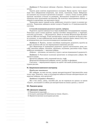34
Завдання 2. Розгляньте таблицю «Ґрунти». Визначте, чим вони відрізня-
ються.
Ґрунти дуже помітно відрізняються кольором. Назва ґрунту часто відпо-
відає його забарвленню (чорнозем, сірі лісові, каштанові тощо). Забарвлен-
ня залежить від кількості органічної складової — гумусу. Гумус склеює дрібні
ґрунтові частинки в більші за розміром, збільшуючи шпаристість ґрунту —
проміжки між ґрунтовими частинками. Це полегшує надходження повітря до
коренів та організмів, що населяють ґрунт.
Чорноземи мають чорний колір, найбільшу кількість гумусу та велику ро-
дючість. Чорноземи займають великі площі в Україні та є її національним ба-
гатством.
2. Способи підвищення родючості ґрунтів. Добрива
Родючість ґрунтів зменшується через недбайливе господарювання людини.
Унаслідок цього площі родючих ґрунтів постійно зменшуються, а території,
охоплені пустелями, — збільшуються. Лише за останні 20 років вони збільши-
лися на 100 млн гектарів. Учені застерігають: якщо ці процеси не будуть вчас-
но зупинені, то вже найближчим часом майже третина орних земель світу ста-
не непридатною для сільськогосподарського використання.
Завдання 3. Назвіть, якими способами підвищують родючість ґрунтів на
дачних ділянках або під час вирощування кімнатних рослин.
Для збереження й підвищення родючості ґрунтів застосовують різні спо-
соби: внесення добрив, сівозміна, зрошення, осушення, рихлення тощо. Серед
найбільш поширених — внесення добрив.
Добрива — речовини, які вносять у ґрунт з метою підвищення їх родючості.
Завдання 4. Розгляньте колекцію органічних та мінеральних добрив. Ви-
значте їх назви.
Органічні добрива: гній, пташиний послід, торф.
Неорганічні (мінеральні) добрива: азотні, калійні та фосфорні.
Сівозміна — вирощування щороку на одній і тій самій ділянці різних куль-
турних рослин.
VІ. Закріплення вивченого матеріалу
Проблемне запитання
Які добрива, на ваш погляд, краще використовувати? Аргументуйте свою
точку зору. Поясніть, чому в господарстві набагато більше використовують мі-
неральні добрива, ніж органічні?
Завдання 5 (прийом «Рюкзак»)
Які з тих знань, умінь, способів дій, що ви отримали на уроках за темою
«Ґрунт», ви візьмете із собою для використання на інших уроках, у житті?
VІІ. Підсумок уроку
VІІІ. Домашнє завдання
1.	Опрацювати параграф __.
2.	Складіть кросворд (10 запитань) за темою «Ґрунт».
3.	Принести насіння культурних рослин.
 