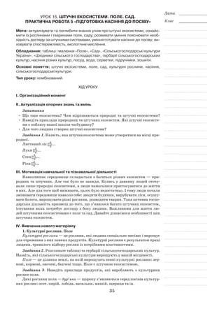 35
Дата _____________
Клас _____________
Урок 16. Штучні екосистеми. Поле. Сад.
Практична робота 5 «Підготовка насіння до посіву»
Мета: актуалізувати та поглибити знання учнів про штучні екосистеми, ознайо-
мити із рослинами і тваринами поля, саду; розвивати уміння пояснювати необ-
хідність догляду за штучними системами, уміння готувати насіння до посіву; ви-
ховувати спостережливість, екологічне мислення.
Обладнання: таблиці і малюнки «Поле», «Сад», «Сільськогосподарські культури
України», «Шкідники сільського господарства», гербарії сільськогосподарських
культур, насіння різних культур, посуд, вода, серветки, підручники, зошити.
Основні поняття: штучні екосистеми, поле, сад, культурні рослини, насіння,
сільськогосподарські культури.
Тип уроку: комбінований.
Хід уроку
І. Організаційний момент
ІІ. Актуалізація опорних знань та вмінь
Запитання
•	 Що таке екосистема? Чим відрізняються природні та штучні екосистеми?
•	Наведіть приклади природних та штучних екосистем. Які штучні екосисте-
ми є поблизу вашої школи чи будинку?
•	 Для чого людина створює штучні екосистеми?
Завдання 1. Назвіть, яка штучна екосистема може утворитися на місці при-
родної.
Листяний ліс ...
Луки ...
Степ ...
Ріка ...
ІІІ. Мотивація навчальної та пізнавальної діяльності
Навколишнє середовище складається з багатьох різних екосистем — при-
родних та штучних. Але так було не завжди. Колись у давнину людей оточу-
вали лише природні екосистеми, а люди намагалися пристосуватися до життя
в них. Але для того щоб виживати, цього було недостатньо. І тому люди почали
змінювати середовище навколо себе: зводити будинки, вирубувати ліси, осушу-
вати болота, вирощувати різні рослини, розводити тварин. Така активна госпо-
дарська діяльність призвела до того, що з’явилося багато штучних екосистем,
існування яких потребує догляду з боку людини. Важливими для життя лю-
дей штучними екосистемами є поле та сад. Давайте дізнаємося особливості цих
штучних екосистем.
ІV. Вивчення нового матеріалу
1. Культурні рослини. Поле
Культурні рослини — це рослини, які людина спеціально висіває і вирощує
для отримання з них певних продуктів. Культурні рослини є результатом праці
людини, тривалого відбору рослин із потрібними властивостями.
Завдання 2. Розгляньте таблиці та гербарії сільськогосподарських культур.
Назвіть, які сільськогосподарські культури вирощують у вашій місцевості.
Поле — це ділянка землі, на якій вирощують певні культурні рослини: зер-
нові, кормові, овочеві, бахчеві тощо. Поле є штучною екосистемою.
Завдання 3. Наведіть приклади продуктів, які виробляють з культурних
рослин поля.
Дикі рослини поля — бур’яни — щороку з’являються серед посівів культур-
них рослин: осот, пирій, лобода, васильки, мишій, щириця та ін.
 