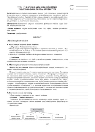 37
Дата _____________
Клас _____________
Урок 17. Значення штучних екосистем
у житті людини. Зелена архітектура
Мета: узагальнити та систематизувати знання учнів про штучні екосистеми та
їх значення в житті людини, сформувати загальні уявлення про зелену архітек-
туру; розвивати уміння будувати опорні схеми, наводити приклади використан-
ня людиною різних штучних екосистем, пояснювати значення зеленої архітекту-
ри, доглядати за культурними рослинами.
Обладнання: зображення штучних екосистем, фотографії парків, садів, скве-
рів, пророщене насіння.
Основні поняття: штучні екосистеми, поле, сад, город, зелена архітектура,
парк, сквер.
Тип уроку: комбінований.
Хід уроку
І. Організаційний момент
ІІ. Актуалізація опорних знань та вмінь
1. Перевірка домашнього завдання
•	 Огляд результатів практичної роботи «Підготовка насіння до посіву». Під-
биття підсумків, відповідь на запитання: для чого потрібно проводити під-
готовку насіння до посіву?
•	 Приклади харчових ланцюгів між організмами штучних екосистем.
2. Завдання
Спрогнозуйте наслідки, які відбудуться із штучними екосистемами, якщо
людина перестане за ними доглядати.
ІІІ. Мотивація навчальної та пізнавальної діяльності
Проблемне запитання. Для чого людина створює штучні екосистеми? (Ва­
ріанти відповідей учнів)
Штучні екосистеми у житті людини мають величезне значення. По-перше,
завдяки штучним екосистемам людина забезпечує себе продуктами харчуван-
ня, сировиною для виготовлення одягу, взуття, предметів побуту. По-друге,
створення штучних екосистем допомагає людині розв’язати низку практичних
завдань, а саме: укріплення схилів річок, ярів, балок; захист полів від вітрів,
очищення повітря та поглинання шумів, проведення науково-дослідних робіт.
По-третє, люди створюють штучні екосистеми з метою забезпечення відпочин-
ку та естетичного задоволення. Для того щоб детальніше відповісти на питання
«Для чого людина створює штучні екосистеми?», пригадаємо, систематизуємо
та узагальнимо знання, що були отримані під час вивчення теми.
ІV. Вивчення нового матеріалу
1. Значення штучних екосистем в житті людини
Завдання 1 (робота в групах)
Установіть, яке значення має штучна екосистема (поле, зоопарк, город, сад,
ставок, теплиця, лісосмуга) в житті людини. Результати роботи оформіть у ви-
гляді опорної схеми.
Наприклад:
водосховище
накопичення
запасів води
отримання
електроенергії
розведення риби відпочинок
 