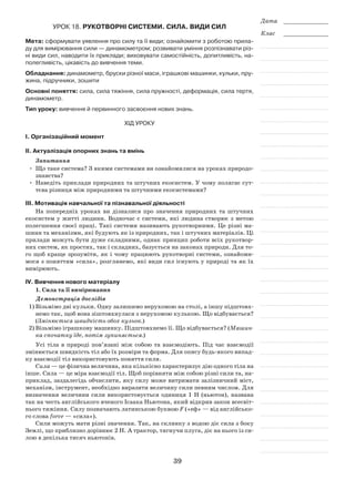 39
Дата _____________
Клас _____________
Урок 18. Рукотворні системи. Сила. Види сил
Мета: сформувати уявлення про силу та її види; ознайомити з роботою прила-
ду для вимірювання сили — динамометром; розвивати уміння розпізнавати різ-
ні види сил, наводити їх приклади; виховувати самостійність, допитливість, на-
полегливість, цікавість до вивчення теми.
Обладнання: динамометр, бруски різної маси, іграшкові машинки, кульки, пру-
жина, підручники, зошити
Основні поняття: сила, сила тяжіння, сила пружності, деформація, сила тертя,
динамометр.
Тип уроку: вивчення й первинного засвоєння нових знань.
Хід уроку
І. Організаційний момент
ІІ. Актуалізація опорних знань та вмінь
Запитання
•	 Що таке система? З якими системами ви ознайомилися на уроках природо-
знавства?
•	Наведіть приклади природних та штучних екосистем. У чому полягає сут-
тєва різниця між природними та штучними екосистемами?
ІІІ. Мотивація навчальної та пізнавальної діяльності
На попередніх уроках ви дізналися про значення природних та штучних
екосистем у житті людини. Водночас є системи, які людина створює з метою
полегшення своєї праці. Такі системи називають рукотворними. Це різні ма-
шини та механізми, які будують як із природних, так і штучних матеріалів. Ці
прилади можуть бути дуже складними, однак принцип роботи всіх рукотвор-
них систем, як простих, так і складних, базується на законах природи. Для то-
го щоб краще зрозуміти, як і чому працюють рукотворні системи, ознайоми-
мося з поняттям «сила», розглянемо, які види сил існують у природі та як їх
вимірюють.
ІV. Вивчення нового матеріалу
1. Сила та її вимірювання
Демонстрація дослідів
1)	Візьмімо дві кульки. Одну залишимо нерухомою на столі, а іншу підштовх­
немо так, щоб вона зіштовхнулася з нерухомою кулькою. Що відбувається?
(Змінюється швидкість обох кульок.)
2)	Візьмімо іграшкову машинку. Підштовхнемо її. Що відбувається? (Машин­
ка спочатку їде, потім зупиняється.)
Усі тіла в природі пов’язані між собою та взаємодіють. Під час взаємодії
змінюється швидкість тіл або їх розміри та форма. Для опису будь-якого випад-
ку взаємодії тіл використовують поняття сили.
Сила — це фізична величина, яка кількісно характеризує дію одного тіла на
інше. Сила — це міра взаємодії тіл. Щоб порівняти між собою різні сили та, на-
приклад, заздалегідь обчислити, яку силу може витримати залізничний міст,
механізм, інструмент, необхідно виразити величину сили певним числом. Для
визначення величини сили використовується одиниця 1 Н (ньютон), названа
так на честь англійського вченого Ісаака Ньютона, який відкрив закон всесвіт-
нього тяжіння. Силу позначають латинською буквою F («еф» — від англійсько-
го слова force — «сила»).
Сили можуть мати різні значення. Так, на склянку з водою діє сила з боку
Землі, що приблизно дорівнює 2 Н. А трактор, тягнучи плуга, діє на нього із си-
лою в декілька тисяч ньютонів.
 