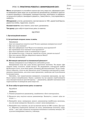 41
Дата _____________
Клас _____________
Урок 19. Практична робота 6 «Вимірювання сил»
Мета: актуалізувати та поглибити знання про силу, види сил; сформувати умін-
ня вимірювати деякі види сил за допомогою динамометра; розвивати практич-
ні уміння працювати з приладами, проводити досліди, аналізувати та оформля-
ти результати роботи; виховувати уважність, самостійність, спостережливість,
охайність.
Обладнання: штатив, динамометр, вантажі масою по 100 г, дерев’яний брусок,
дерев’яна лінійка, підручники, зошити.
Основні поняття: сила тяжіння, сила тертя, динамометр.
Тип уроку: урок набуття практичних умінь та навичок.
Хід уроку
І. Організаційний момент
ІІ. Актуалізація опорних знань та вмінь
Запитання
•	 Для чого вводиться поняття сили? В яких одиницях вимірюється сила?
•	 Що таке сила тяжіння?
•	 Що таке деформація тіла? Коли в тілі виникає сила пружності?
•	 Як спрямована сила тяжіння? сила пружності?
•	 Яка сила спричиняє зсуви та каменепади в горах?
•	 Як називається сила, з якою ви, сидячи на стільці, тиснете на нього?
•	 Яка сила змушує Місяць обертатися навколо Землі?
•	 Що таке динамометр?
ІІІ. Мотивація навчальної та пізнавальної діяльності
Навіщо вимірювати силу? (Варіанти відповідей учнів)
Вимірювання сили має дуже велике практичне значення. Чи зможе ліфт
підняти певну кількість людей нагору? Чи витримають конструкції трибун
футбольного поля, коли вони вщент заповнені вболівальниками? Чи не злама-
ються гойдалки, коли на них бавляться діти? Створення конструкцій та вимі-
рювання навантажень, для яких вони призначені, необхідне ще й для безпеки
їх використання.
Звичайно, такі навантаження вимірюють складними приладами, що про-
йшли тривалі випробування. Однак у давнину під час перших спроб виміряти
силу використовували простий прилад — динамометр. Давайте навчимося ним
користуватися та виміряємо деякі види сил.
ІV. Етап набуття практичних умінь та навичок
Хід роботи
Завдання
1.	Уважно роздивіться динамометр, ознайомтеся з його конструкцією.
2.	Визначте ціну поділки шкали динамометра. Запишіть у зошит: ціна по-
ділки =...
3.	Виміряйте межу вимірювань вашого динамометра (найбільша величина,
яку він може виміряти). Запишіть у зошит: межа вимірювань =...
4.	Виміряйте силу тяжіння, що діє на вантажі масою по 100 г кожен. Для цьо-
го, обережно підвішуючи вантажі на гачку динамометра (спочатку один,
потім — два і три), відзначте положення показника в кожному випадку. Ре-
зультати вимірювань занесіть у таблицю.
 