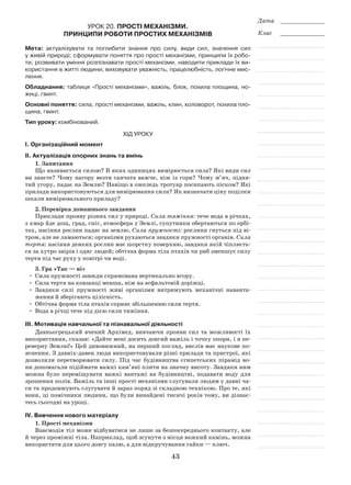 43
Дата _____________
Клас _____________
Урок 20. Прості механізми.
Принципи роботи простих механізмів
Мета: актуалізувати та поглибити знання про силу, види сил, значення сил
у живій природі; сформувати поняття про прості механізми, принципи їх робо-
ти; розвивати уміння розпізнавати прості механізми, наводити приклади їх ви-
користання в житті людини; виховувати уважність, працелюбність, логічне мис-
лення.
Обладнання: таблиця «Прості механізми», важіль, блок, похила площина, но-
жиці, гвинт.
Основні поняття: сила, прості механізми, важіль, клин, коловорот, похила пло-
щина, гвинт.
Тип уроку: комбінований.
Хід уроку
І. Організаційний момент
ІІ. Актуалізація опорних знань та вмінь
1. Запитання
Що називається силою? В яких одиницях вимірюється сила? Які види сил
ви знаєте? Чому нагору везти санчата важче, ніж із гори? Чому м’яч, підня-
тий угору, падає на Землю? Навіщо в ожеледь тротуар посипають піском? Які
прилади використовуються для вимірювання сили? Як визначати ціну поділки
шкали вимірювального приладу?
2. Перевірка домашнього завдання
Приклади прояву різних сил у природі. Сила тяжіння: тече вода в річках,
з хмар йде дощ, град, сніг, атмосфера у Землі, супутники обертаються по орбі-
тах, насіння рослин падає на землю. Сила пружності: рослини гнуться під ві-
тром, але не ламаються; організми рухаються завдяки пружності органів. Сила
тертя: насіння деяких рослин має шорстку поверхню, завдяки якій чіпляєть-
ся за хутро звірів і одяг людей; обтічна форма тіла птахів чи риб зменшує силу
тертя під час руху у повітрі чи воді.
3. Гра «Так — ні»
•	 Сила пружності завжди спрямована вертикально вгору.
•	 Сила тертя на ковзанці менша, ніж на асфальтовій доріжці.
•	 Завдяки силі пружності живі організми витримують механічні наванта-
ження й зберігають цілісність.
•	 Обтічна форма тіла птахів сприяє збільшенню сили тертя.
•	 Вода в річці тече під дією сили тяжіння.
ІІІ. Мотивація навчальної та пізнавальної діяльності
Давньогрецький вчений Архімед, вивчаючи прояви сил та можливості їх
використання, сказав: «Дайте мені досить довгий важіль і точку опори, і я пе-
реверну Землю!» Цей дивовижний, на перший погляд, вислів має наукове по-
яснення. З давніх-давен люди використовували різні прилади та пристрої, які
дозволяли перетворювати силу. Під час будівництва єгипетських пірамід во-
ни допомагали підіймати важкі кам’яні плити на значну висоту. Завдяки ним
можна було переміщувати важкі вантажі на будівництві, подавати воду для
зрошення полів. Важіль та інші прості механізми слугували людям у давні ча-
си та продовжують слугувати й зараз поряд зі складною технікою. Про те, які
вони, ці помічники людини, що були винайдені тисячі років тому, ви дізнає-
тесь сьогодні на уроці.
ІV. Вивчення нового матеріалу
1. Прості механізми
Взаємодія тіл може відбуватися не лише за безпосереднього контакту, але
й через проміжні тіла. Наприклад, щоб зсунути з місця важкий камінь, можна
використати для цього довгу палю, а для відкручування гайки — ключ.
 