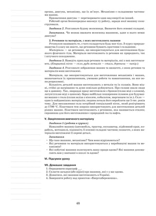 48
органа, двигуна, механізму, що їх зв’язує. Механізми є складовими частина-
ми машин.
Призначення двигуна — перетворювати один вид енергії на інший.
Робочий орган безпосередньо виконує ту роботу, заради якої машину скон-
струювали.
Завдання 2. Розгляньте будову велосипеда. Визначте його основні складові.
Запитання. Чи можна вважати велосипед машиною, адже в нього немає
двигуна?
2. Речовини та матеріали, з яких виготовляють машини
Речовиною називають те, з чого складається будь-яке тіло. З курсу природо-
знавства 5 класу ви знаєте, що речовини бувають простими і складними.
Матеріали — це речовини, що використовуються для виготовлення будь-
якого фізичного тіла. Матеріали виготовляють із речовин як природного, так
і штучного походження.
Завдання 3. Наведіть приклади речовин та матеріалів, які з них виготовля-
ють. (Кварцовий пісок — скло, руди металів — сталь, деревина — папір.)
Завдання 4. Розгляньте зображення машин та визначте, з яких речовин та
матеріалів вони виготовлені.
Матеріали, що використовуються для виготовлення механізмів і машин,
визначаються їх призначенням, умовами роботи та навантаження, на яке во-
ни розраховані.
Більшість деталей машин виготовляють з металів та їх сплавів. Вони міц-
ні, стійкі до нагрівання та дуже повільно руйнуються. Про сплави знали люди
ще в давнину. Так, знаряддя праці виготовляли з бронзи (сплав міді з оловом),
латуні (сплав міді з цинком). Зараз найбільш поширеним сплавом для будуван-
ня машин є сталь (сплав заліза з нікелем, кобальтом, марганцем та ін.). Скло —
один із найдавніших матеріалів; людина почала його виробляти ще 5 тис. років
тому. Для виплавлення скла потрібний спеціальний пісок, який розігрівають
до 1700 °С. Пластмаси теж широко використовують для виготовлення деталей
різних машин. Пластмаси виготовляють з речовини, яка називається етилен;
сировиною для його виготовлення є природний газ та нафта.
V. Закріплення вивченого матеріалу
Завдання 5 (робота в групах)
Намалюйте машину (автомобіль, трактор, екскаватор, підйомний кран, ко-
рабель, мотоцикл), підпишіть її основні складові частини; позначте, з яких ма-
теріалів виготовлені її окремі деталі.
Запитання
•	 Що таке машини, механізми? Чим вони відрізняються?
•	 Які речовини та матеріали використовуються у виробництві машин та ме-
ханізмів?
•	 Які побутові машини полегшують вашу працю вдома? Які машини допома-
гають вам у навчанні в школі та вдома?
VІ. Підсумок уроку
VІІ. Домашнє завдання
1.	Опрацювати параграф __.
2.	Скласти загадки (або вірші) про машини, які є у вас вдома.
3.	Дізнатися, які машини виготовляють в Україні.
4.	Завершити роботу над проектом «Енергозбереження».
 