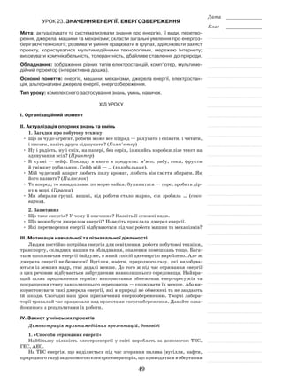 49
Дата _____________
Клас _____________
Урок 23. Значення енергії. Енергозбереження
Мета: актуалізувати та систематизувати знання про енергію, її види, перетво-
рення, джерела, машини та механізми; скласти загальні уявлення про енергоз-
берігаючі технології; розвивати уміння працювати в групах, здійснювати захист
проекту, користуватися мультимедійними технологіями, мережею Інтернету;
виховувати комунікабельність, толерантність, дбайливе ставлення до природи.
Обладнання: зображення різних типів електростанцій, комп’ютер, мультиме-
дійний проектор (інтерактивна дошка).
Основні поняття: енергія, машини, механізми, джерела енергії, електростан-
ція, альтернативні джерела енергії, енергозбереження.
Тип уроку: комплексного застосування знань, умінь, навичок.
Хід уроку
І. Організаційний момент
ІІ. Актуалізація опорних знань та вмінь
1. Загадки про побутову техніку
•	 Що за чудо-агрегат, робити може все підряд — рахувати і співати, і читати,
і писати, навіть друга відшукати? (Комп’ютер)
•	Ну і радість, ну і сміх, на папері, без огріх, із якийсь коробки лізе текст на
здивування всіх? (Принтер)
•	 В кухні — сейф. Покладу в нього я продукти: м’ясо, рибу, соки, фрукти
й увімкну рубильник. Сейф мій — … (холодильник).
•	 Мій чудесний апарат любить пилу аромат, любить він сміття збирати. Як
його назвати? (Пилосмок)
•	 То вперед, то назад плаває по морю чайка. Зупиниться — горе, зробить дір-
ку в морі. (Праска)
•	 Ми збирали груші, вишні, від роботи стало жарко, сік зробила … (соко­
варка).
2. Запитання
•	 Що таке енергія? У чому її значення? Назвіть її основні види.
•	 Що може бути джерелом енергії? Наведіть приклади джерел енергії.
•	 Які перетворення енергії відбуваються під час роботи машин та механізмів?
ІІІ. Мотивація навчальної та пізнавальної діяльності
Людям постійно потрібна енергія для освітлення, роботи побутової техніки,
транспорту, складних машин та обладнання, опалення помешкань тощо. Бага-
тьом споживачам енергії байдуже, в який спосіб цю енергію вироблено. Але ж
джерела енергії не безмежні! Вугілля, нафти, природного газу, які видобува-
ються із земних надр, стає дедалі менше. До того ж під час отримання енергії
з цих речовин відбувається забруднення навколишнього середовища. Найкра-
щий шлях продовження терміну використання обмежених енергоресурсів та
покращення стану навколишнього середовища — споживати їх менше. Або ви-
користовувати такі джерела енергії, які в природі не обмежені та не завдають
їй шкоди. Сьогодні наш урок присвячений енергозбереженню. Творчі лабора-
торії тривалий час працювали над проектами енергозбереження. Давайте озна-
йомимося з результатами їх роботи.
ІV. Захист учнівських проектів
Демонстрація мультимедійних презентацій, доповіді
1. «Способи отримання енергії»
Найбільшу кількість електроенергії у світі вироблять за допомогою ТЕС,
ГЕС, АЕС.
На ТЕС енергія, що виділяється під час згоряння палива (вугілля, нафти,
природного газу) за допомогою електрогенераторів, що приводяться в обертання
 