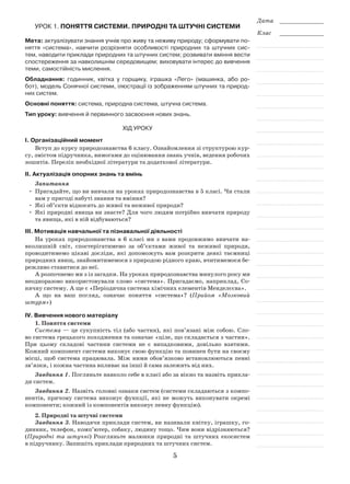 5
Дата _____________
Клас _____________
Урок 1. Поняття системи. Природні та штучні системи
Мета: актуалізувати знання учнів про живу та неживу природу; сформувати по-
няття «система», навчити розрізняти особливості природних та штучних сис-
тем, наводити приклади природних та штучних систем; розвивати вміння вести
спостереження за навколишнім середовищем; виховувати інтерес до вивчення
теми, самостійність мислення.
Обладнання: годинник, квітка у горщику, іграшка «Лего» (машинка, або ро-
бот), модель Сонячної системи, ілюстрації із зображенням штучних та природ-
них систем.
Основні поняття: система, природна система, штучна система.
Тип уроку: вивчення й первинного засвоєння нових знань.
Хід уроку
І. Організаційний момент
Вступ до курсу природознавства 6 класу. Ознайомлення зі структурою кур-
су, змістом підручника, вимогами до оцінювання знань учнів, ведення робочих
зошитів. Перелік необхідної літератури та додаткової літератури.
ІІ. Актуалізація опорних знань та вмінь
Запитання
•	 Пригадайте, що ви вивчали на уроках природознавства в 5 класі. Чи стали
вам у пригоді набуті знання та вміння?
•	 Які об’єкти відносять до живої та неживої природи?
•	 Які природні явища ви знаєте? Для чого людям потрібно вивчати природу
та явища, які в ній відбуваються?
ІІІ. Мотивація навчальної та пізнавальної діяльності
На уроках природознавства в 6 класі ми з вами продовжимо вивчати на-
вколишній світ, спостерігатимемо за об’єктами живої та неживої природи,
проводитимемо цікаві досліди, які допоможуть вам розкрити деякі таємниці
природних явищ, знайомитимемося з природою рідного краю, вчитимемося бе-
режливо ставитися до неї.
А розпочнемо ми з із загадки. На уроках природознавства минулого року ми
неодноразово використовували слово «система». Пригадаємо, наприклад, Со-
нячну систему. А ще є «Періодична система хімічних елементів Менделєєва».
А що на ваш погляд, означає поняття «система»? (Прийом «Мозковий
штурм»)
ІV. Вивчення нового матеріалу
1. Поняття системи
Система — це сукупність тіл (або частин), які пов’язані між собою. Сло-
во система грецького походження та означає «ціле, що складається з частин».
При цьому складові частини системи не є випадковими, довільно взятими.
Кожний компонент системи виконує свою функцію та повинен бути на своєму
місці, щоб система працювала. Між ними обов’язково встановлюються певні
зв’язки, і кожна частина впливає на інші й сама залежить від них.
Завдання 1. Погляньте навколо себе в класі або за вікно та назвіть прикла-
ди систем.
Завдання 2. Назвіть головні ознаки систем (системи складаються з компо-
нентів, причому система виконує функції, які не можуть виконувати окремі
компоненти; кожний із компонентів виконує певну функцію).
2. Природні та штучні системи
Завдання 3. Наводячи приклади систем, ви називали квітку, іграшку, го-
динник, телефон, комп’ютер, собаку, людину тощо. Чим вони відрізняються?
(Природні та штучні) Розгляньте малюнки природні та штучних екосистем
в підручнику. Запишіть приклади природних та штучних систем.
 