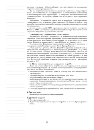 50
паровими і газовими турбінами або двигунами внутрішнього згоряння, пере-
творюється в електричну енергію.
Під час згоряння палива в теплових двигунах виділяються шкідливі речо-
вини, а також виділяється в атмосферу значна кількість теплоти. Запаси пали-
ва на планеті розподілені нерівномірно, і за теперішніх темпів споживання ву-
гілля вистачить на 150–200 років, нафти — на 40–50 років, а газу — приблизно
на 60 років.
На сучасних ГЕС механічна енергія води за допомогою турбін передається
генераторам, у яких перетворюється в електричну. Будівництво гребель є при-
чиною багатьох проблем: гине риба, замулюються водосховища, змінюється мі-
кроклімат тощо.
Атомні електростанції (АЕС) перетворюють ядерну енергію в електричну.
Аварія на ЧАЕС є доказом того, що безпечних АЕС не існує. Також актуальною
є проблема збереження радіоактивних відходів.
2. «Використання альтернативних джерел енергії»
Вітроенергія. В Україні є багато місць, де можна побудувати вітрові елек-
тростанції. Найбільш удалими територіями для вітроенергетики вважається
затока Азовського моря Сиваш. Сприятливими для вітроенергетики є також
райони Донбасу, де швидкість вітру сягає 5 і більше метрів за секунду.
Сонячна енергія. Для використання сонячної енергії існують промислові та
експериментальні об’єкти установки в Києві, Криму, Херсоні.
Утилізація та переробка відходів. Лише 10 % сировини, що видобувається
з надр планети, перетворюється на готову продукцію, решта (90 %) — це відхо-
ди, які забруднюють і біосферу. Вчені Харківського університету з’ясували, що
після біологічного очищення каналізації залишається осад, з якого можна ви-
робляти метан, а з нього генерувати електроенергію. Таким способом, у м. Хар-
кові, наприклад, можна забезпечити електричним струмом 75 % очисних спо-
руд. До того ж і харків’яни виграють, тому що вартість послуг зменшиться
мінімум на 30 %.
3. «Що ми можемо зробити для заощадження енергії?»
Якщо ми хочемо добре жити, потрібно не лише впроваджувати передові
технології на виробництві, а й, нарешті, кожному навчитися заощаджувати те-
пло, світло, газ. Наші рекомендації:
•	 заклеюйте щілини у віконних рамах в холодну пору року або встановіть
«склопакети»;
•	 утеплюйте балкони, встановлюйте лічильники газу, води;
•	 вимикайте зайві електроприлади в кімнаті;
•	 замініть звичайні лами на флуоресцентні, які випромінюють стільки ж світ-
ла, скільки й лампи накалювання, проте служать у 10 разів довше і спожи-
вають у 4 рази менше енергії;
•	 встановлюйте холодильники подалі від радіаторів опалення, від прямих со-
нячних променів;
•	 у холодну пору року не тримайте довго двері в приміщення відчиненими.
V. Підсумок уроку
Обговорення, оцінювання, самооцінювання.
VІ. Домашнє завдання
1.	Повторити параграфи __.
2.	Підготуватися до письмової підсумкової роботи за темою «Рукотворні сис-
теми».
 