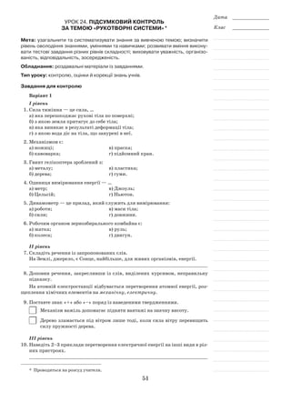 51
Дата _____________
Клас _____________
Урок 24. Підсумковий контроль
за темою «Рукотворні системи» *
Мета: узагальнити та систематизувати знання за вивченою темою; визначити
рівень оволодіння знаннями, уміннями та навичками; розвивати вміння викону-
вати тестові завдання різних рівнів складності; виховувати уважність, організо-
ваність, відповідальність, зосередженість.
Обладнання: роздавальні матеріали із завданнями.
Тип уроку: контролю, оцінки й корекції знань учнів.
Завдання для контролю
Варіант 1
I рівень
1.	Сила тяжіння — це сила, …
а)	яка перешкоджає рухові тіла по поверхні;
б)	з якою земля притягує до себе тіла;
в)	яка виникає в результаті деформації тіла;
г)	з якою вода діє на тіла, що занурені в неї.
2.	Механізмом є:
а) ножиці;				 в) праска;
б) кавоварка;			 г) підйомний кран.
3.	Гвинт гелікоптера зроблений з:
а) металу;				 в) пластика;
б) дерева;				 г) гуми.
4.	Одиниця вимірювання енергії — …
а) метр;				 в) Джоуль;
б) Цельсій;				 г) Ньютон.
5.	Динамометр — це прилад, який служить для вимірювання:
а) роботи;				 в) маси тіла;
б) сили;				 г) довжини.
6.	Робочим органом зернозбирального комбайна є:
а) жатка;				 в) руль;
б) колеса;				 г) двигун.
ІІ рівень
7.	Складіть речення із запропонованих слів.
На Землі, джерело, є Сонце, найбільше, для живих організмів, енергії.
_______________________________________________________________
8.	Доповни речення, закресливши із слів, виділених курсивом, неправильну
підказку.
На атомній електростанції відбувається перетворення атомної енергії, роз-
щеплення хімічних елементів на механічну, електричну.
9.	Поставте знак «+» або «–» поряд із наведеними твердженнями.
	 Механізм важіль допомагає підняти вантажі на значну висоту.
	 Дерево зламається під вітром лише тоді, коли сила вітру перевищить
силу пружності дерева.
ІІІ рівень
10.	Наведіть 2–3 приклади перетворення електричної енергії на інші види в різ-
них пристроях.
_______________________________________________________________
*  Проводиться на розсуд учителя.
 
