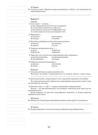 52
ІV рівень
11.	Складіть власні «Правила енергоспоживання у побуті», що спрямовані на
енергозбереження.
	 _____________________________________________________________
Варіант 2
I рівень
1.	Сила тертя — це сила, …
а)	яка перешкоджає рухові тіла по поверхні;
б)	з якою Земля притягує до себе тіла;
в)	яка виникає в результаті деформації тіла;
г)	з якою вода діє на тіла, що занурені в неї.
2.	Машиною є:
а) молоток;			 в) велосипед;
б) сокира;			 г) ножиці.
3.	Коли було винайдено колесо, його виготовляли з:
а) металу;			 в) пластика;
б) дерева;			 г) гуми.
4.	Одиниця вимірювання сили — …
а) метр;			 в) Джоуль;
б) Цельсій;			 г) Ньютон.
5.	Пристрої, що слугують для перетворення сили, називають:
а) електростанціями;	 в) перетворювачами;
б) механізмами;		 г) вагами.
6.	Робочим органом екскаватора є:
а) двигун;			 в) гусениці;
б) ковш;			 г) руль.
ІІ рівень
7.	Складіть речення із запропонованих слів.
Безслідно, на інший, а перетворюється, не, енергія, зникає, з одного виду.
_______________________________________________________________
8.	Доповни речення, закресливши із слів, виділених курсивом, непотрібне.
На гідроелектростанції відбувається перетворення механічної енергії води
на електричну, теплову.
9.	Поставте знак «+» або «–» поряд із наведеними твердженнями.
Колесо — це простий механізм, що допомагає зменшити силу тертя під час
переміщення тіл.
Якщо поверхні тіл ретельно відшліфувати, змастити, то можна повністю
позбавитися від тертя.
ІІІ рівень
10.	Наведіть 2–3 приклади перетворення різних видів енергії в електричну.
	 _____________________________________________________________
ІV рівень
11.	Охарактеризуйте шляхи розв’язання проблеми енергозбереження.
	 _____________________________________________________________
 
