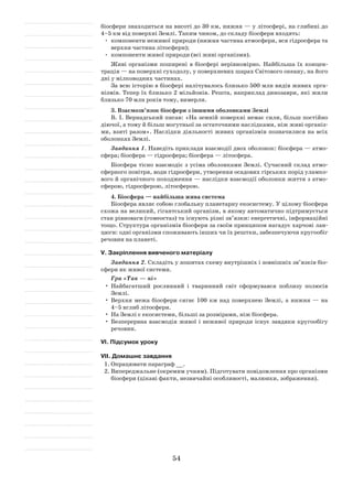 54
біосфери знаходиться на висоті до 30 км, нижня — у літосфері, на глибині до
4–5 км від поверхні Землі. Таким чином, до складу біосфери входять:
•	 компоненти неживої природи (нижня частина атмосфери, вся гідросфера та
верхня частина літосфери);
•	 компоненти живої природи (всі живі організми).
Живі організми поширені в біосфері нерівномірно. Найбільша їх концен-
трація — на поверхні суходолу, у поверхневих шарах Світового океану, на його
дні у мілководних частинах.
За всю історію в біосфері налічувалось близько 500 млн видів живих орга-
нізмів. Тепер їх близько 2 мільйонів. Решта, наприклад динозаври, які жили
близько 70 млн років тому, вимерли.
3. Взаємозв’язок біосфери з іншими оболонками Землі
В. І. Вернадський писав: «На земній поверхні немає сили, більш постійно
діючої, а тому й більш могутньої за остаточними наслідками, ніж живі організ-
ми, взяті разом». Наслідки діяльності живих організмів позначилися на всіх
оболонках Землі.
Завдання 1. Наведіть приклади взаємодії двох оболонок: біосфера — атмо­
сфера; біосфера — гідросфера; біосфера — літосфера.
Біосфера тісно взаємодіє з усіма оболонками Землі. Сучасний склад атмо­
сферного повітря, води гідросфери, утворення осадових гірських порід уламко-
вого й органічного походження — наслідки взаємодії оболонки життя з атмо­
сферою, гідросферою, літосферою.
4. Біосфера — найбільша жива система
Біосфера являє собою глобальну планетарну екосистему. У цілому біосфера
схожа на великий, гігантський організм, в якому автоматично підтримується
стан рівноваги (гомеостаз) та існують різні зв’язки: енергетичні, інформаційні
тощо. Структура організмів біосфери за своїм принципом нагадує харчові лан-
цюги: одні організми споживають інших чи їх рештки, забезпечуючи кругообіг
речовин на планеті.
V. Закріплення вивченого матеріалу
Завдання 2. Складіть у зошитах схему внутрішніх і зовнішніх зв’язків біо-
сфери як живої системи.
Гра «Так — ні»
•	Найбагатший рослинний і тваринний світ сформувався поблизу полюсів
Землі.
•	 Верхня межа біосфери сягає 100 км над поверхнею Землі, а нижня — на
4–5 вглиб літосфери.
•	На Землі є екосистеми, більші за розмірами, ніж біосфера.
•	 Безперервна взаємодія живої і неживої природи існує завдяки кругообігу
речовин.
VІ. Підсумок уроку
VІІ. Домашнє завдання
1.	Опрацювати параграф __.
2.	Випереджальне (окремим учням). Підготувати повідомлення про організми
біосфери (цікаві факти, незвичайні особливості, малюнки, зображення).
 