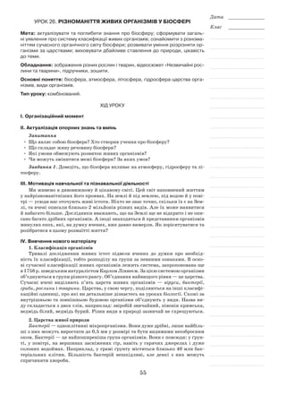 55
Дата _____________
Клас _____________
Урок 26. Різноманіття живих організмів у біосфері
Мета: актуалізувати та поглибити знання про біосферу; сформувати загаль-
ні уявлення про систему класифікації живих організмів; ознайомити з різнома-
ніттям сучасного органічного світу біосфери; розвивати уміння розрізняти ор-
ганізми за царствами; виховувати дбайливе ставлення до природи, цікавість
до теми.
Обладнання: зображення різних рослин і тварин, відеосюжет «Незвичайні рос-
лини та тварини», підручники, зошити.
Основні поняття: біосфера, атмосфера, літосфера, гідросфера царства орга-
нізмів, види організмів.
Тип уроку: комбінований.
Хід уроку
І. Організаційний момент
ІІ. Актуалізація опорних знань та вмінь
Запитання
•	 Що являє собою біосфера? Хто створив учення про біосферу?
•	 Що складає живу речовину біосфери?
•	 Які умови обмежують розвиток живих організмів?
•	 Чи можуть змінитися межі біосфери? За яких умов?
Завдання 1. Доведіть, що біосфера впливає на атмосферу, гідросферу та лі-
тосферу.
ІІІ. Мотивація навчальної та пізнавальної діяльності
Ми живемо в дивовижному й цікавому світі. Цей світ наповнений життям
у найрізноманітніших його проявах. На землі й під землею, під водою й у пові-
трі — усюди нас оточують живі істоти. Ніхто не знає точно, скільки їх є на Зем-
лі, та вчені описали близько 2 мільйонів різних видів. Але їх може виявитися
й набагато більше. Дослідники вважають, що на Землі ще не відкрито і не опи-
сано багато дрібних організмів. А іноді знаходяться й представники організмів
минулих епох, які, на думку вчених, вже давно вимерли. Як зорієнтуватися та
розібратися в цьому розмаїтті життя?
IV. Вивчення нового матеріалу
1. Класифікація організмів
Тривалі дослідження живих істот підвели вчених до думки про необхід-
ність їх класифікації, тобто розподілу на групи за певними ознаками. В осно-
ві сучасної класифікації живих організмів лежить система, запропонована ще
в 1758 р. шведським натуралістом Карлом Ліннеєм. За цією системою організми
об’єднуються в групи різного рангу. Об’єднання найвищого рівня — це царства.
Сучасні вчені виділяють п’ять царств живих організмів — віруси, бактерії,
гриби, рослини і тварини. Царства, у свою чергу, поділяються на інші класифі-
каційні одиниці, про які ви детальніше дізнаєтесь на уроках біології. Схожі за
внутрішньою та зовнішньою будовою організми об’єднують у види. Назва ви-
ду складається з двох слів, наприклад: звіробій звичайний, півонія кримська,
ведмідь білий, ведмідь бурий. Різни види в природі зазвичай не схрещуються.
2. Царства живої природи
Бактерії — одноклітинні мікроорганізми. Вони дуже дрібні, лише найбіль-
ші з них можуть виростати до 0,5 мм у розмірі та бути видимими неозброєним
оком. Бактерії — це найпоширеніша група організмів. Вони є повсюди: у ґрун-
ті, у повітрі, на вершинах засніжених гір, навіть у гарячих джерелах і дуже
солоних водоймах. Наприклад, у грамі ґрунту міститься близько 40 млн бак-
теріальних клітин. Більшість бактерій нешкідливі, але деякі з них можуть
спричиняти хвороби.
 