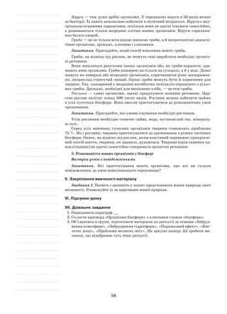 56
Віруси — теж дуже дрібні організми. У середньому віруси в 50 разів менші
за бактерії. Їх навіть неможливо побачити в оптичний мікроскоп. Віруси є вну-
трішньоклітинними паразитами, оскільки вони не здатні існувати самостійно,
а розвиваються тільки всередині клітин живих організмів. Віруси спричиня-
ють багато хвороб.
Гриби — це не тільки всім відомі шапкові гриби, а й мікроскопічні одноклі-
тинні організми, дріжджі, пліснява і слизовики.
Запитання. Пригадайте, який спосіб живлення мають гриби.
Гриби, на відміну від рослин, не можуть самі виробляти необхідні органіч-
ні речовини.
Вони живляться рештками інших організмів або, як гриби-паразити, ура-
жають живі організми. Гриби поширені на тільки на суходолі, а й у воді. Деякі
живуть на поверхні або всередині організмів, спричиняючи різні захворюван-
ня, наприклад стригучий лишай. Однак гриби можуть бути й корисними для
людини. Так, поширений у медицині антибіотик пеніцилін отримують з цільо-
вих грибів. Дріжджі, необхідні для випікання хліба, — це теж гриби.
Рослини — єдині організми, здатні продукувати поживні речовини. Цар-
ство рослин налічує понад 500 тисяч видів. Рослини можна побачити майже
в усіх куточках біосфери. Вони змогли пристосуватися до різноманітних умов
проживання.
Запитання. Пригадайте, які умови існування необхідні рослинам.
Усім рослинам необхідне сонячне сяйво, вода, вуглекислий газ, мінераль-
ні солі.
Серед усіх вивчених сучасних організмів тварини становлять приблизно
75 %. Як і рослини, тварини пристосувалися до проживання в різних частинах
біосфери. Однак, на відміну від рослин, яким властивий переважно прикріпле-
ний спосіб життя, тварини, як правило, рухаються. Тварини (крім окремих од-
ноклітинних) не здатні самостійно створювати органічні речовини.
3. Різноманіття живих організмів у біосфері
Виступи учнів з повідомленнями
Запитання. Які пристосування мають організми, про які ви склали
повідом­лення, до умов навколишнього середовища?
V. Закріплення вивченого матеріалу
Завдання 2. Назвіть і запишіть у зошит представників живої природи своєї
місцевості. Розмежуйте їх за царствами живої природи.
VІ. Підсумок уроку
VІІ. Домашнє завдання
1.	Опрацювати параграф __.
2.	Скласти кросворд «Організми біосфери» з ключовим словом «біосфера».
3.	Об’єднатися в групи, підготувати матеріали до дискусії за темами «Забруд-
нення атмосфери», «Забруднення гідросфери», «Парниковий ефект», «Кис-
лотні дощі», «Проблеми великих міст». На аркуші паперу А3 зробити ма-
люнок, що відображає суть теми дискусії.
 