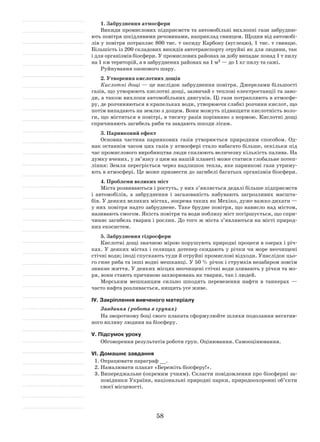 58
1. Забруднення атмосфери
Викиди промислових підприємств та автомобільні вихлопні гази забрудню-
ють повітря шкідливими речовинами, наприклад свинцем. Щодня від автомобі-
лів у повітря потрапляє 800 тис. т оксиду Карбону (вуглецю), 1 тис. т свинцю.
Більшість із 200 складових викидів автотранспорту отруйні як для людини, так
і для організмів біосфери. У промислових районах за добу випадає понад 1 т пилу
на 1 км територій, а в забруднених районах на 1 м2 — до 1 кг пилу та сажі.
Руйнування озонового шару.
2. Утворення кислотних дощів
Кислотні дощі — це наслідок забруднення повітря. Джерелами більшості
газів, що утворюють кислотні дощі, зазвичай є теплові електростанції та заво-
ди, а також вихлопи автомобільних двигунів. Ці гази потрапляють в атмосфе-
ру, де розчиняються в крапельках води, утворюючи слабкі розчини кислот, що
потім випадають на землю з дощем. Вони можуть підвищити кислотність воло-
ги, що міститься в повітрі, в тисячу разів порівняно з нормою. Кислотні дощі
спричиняють загибель риби та завдають шкоди лісам.
3. Парниковий ефект
Основна частина парникових газів утворюється природним способом. Од-
нак останнім часом цих газів у атмосфері стало набагато більше, оскільки під
час промислового виробництва люди спалюють величезну кількість палива. На
думку вчених, у зв’язку з цим на нашій планеті може статися глобальне потеп­
ління: Земля перегріється через надлишок тепла, яке парникові гази утриму-
ють в атмосфері. Це може призвести до загибелі багатьох організмів біосфери.
4. Проблеми великих міст
Міста розвиваються і ростуть, у них з’являється дедалі більше підприємств
і автомобілів, а забруднення і загазованість набувають загрозливих масшта-
бів. У деяких великих містах, зокрема таких як Мехіко, дуже важко дихати —
у них повітря надто забруднене. Таке брудне повітря, що нависло над містом,
називають смогом. Якість повітря та води поблизу міст погіршується, що спри-
чиняє загибель тварин і рослин. До того ж міста з’являються на місті природ-
них екосистем.
5. Забруднення гідросфери
Кислотні дощі значною мірою порушують природні процеси в озерах і річ-
ках. У деяких містах і селищах дотепер скидають у річки чи море неочищені
стічні води; іноді спускають туди й отруйні промислові відходи. Унаслідок цьо-
го гине риба та інші водні мешканці. У 50 % річок і струмків незабаром зовсім
зникне життя. У деяких місцях неочищені стічні води зливають у річки та мо-
ря, вони стають причиною захворювань як тварин, так і людей.
Морським мешканцям сильно шкодять перевезення нафти в танкерах —
часто нафта розливається, нищить усе живе.
ІV. Закріплення вивченого матеріалу
Завдання (робота в групах)
На зворотному боці свого плаката сформулюйте шляхи подолання негатив-
ного впливу людини на біосферу.
V. Підсумок уроку
Обговорення результатів роботи груп. Оцінювання. Самооцінювання.
VІ. Домашнє завдання
1.	Опрацювати параграф __.
2.	Намалювати плакат «Бережіть біосферу!».
3.	Випереджальне (окремим учням). Скласти повідомлення про біосферні за-
повідники України, національні природні парки, природоохоронні об’єкти
своєї місцевості.
 