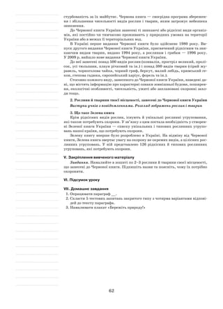 62
стурбованість за їх майбутнє. Червона книга — своєрідна програма збережен-
ня і збільшення чисельності видів рослин і тварин, яким загрожує небезпека
зникнення.
До Червоної книги України занесені ті зникаючі або рідкісні види організ-
мів, які постійно чи тимчасово проживають у природних умовах на території
України або в межах її територіальних вод.
В Україні перше видання Червоної книги було здійснене 1980 року. Ви-
пуск другого видання Червоної книги України, присвячений рідкісним та зни-
каючим видам тварин, видано 1994 року, а рослинам і грибам — 1996 року.
У 2009 р. вийшло нове видання Червоної книги України.
До неї занесені понад 500 видів рослин (конвалія, простріл великий, пролі-
сок, усі тюльпани, плаун річковий та ін.) і понад 380 видів тварин (сірий жу-
равель, чорноголова чайка, чорний гриф, беркут, малий лебідь, кримський ге-
кон, степова гадюка, європейський харіус, форель та ін.).
Стосовно кожного виду, занесеного до Червоної книги України, наведені да-
ні, що містять інформацію про характерні ознаки зовнішньої будови, поширен-
ня, екологічні особливості, чисельність, ужиті або заплановані охоронні захо-
ди тощо.
2. Рослини й тварини твоєї місцевості, занесені до Червоної книги України
Виступи учнів з повідомленнями. Розгляд зображень рослин і тварин
3. Що таке Зелена книга
Крім рідкісних видів рослин, існують й унікальні рослинні угруповання,
які також потребують охорони. У зв’язку з цим постала необхідність у створен-
ні Зеленої книги України — списку унікальних і типових рослинних угрупо-
вань нашої країни, що потребують охорони.
Зелену книгу вперше було розроблено в Україні. На відміну від Червоної
книги, Зелена книга звертає увагу на охорону не окремих видів, а цілісних рос-
линних угруповань. У ній представлено 126 рідкісних й типових рослинних
угруповань, які потребують охорони.
V. Закріплення вивченого матеріалу
Завдання. Намалюйте в зошиті по 2–3 рослини й тварини своєї місцевості,
що занесені до Червоної книги. Підпишіть назви та поясніть, чому їх потрібно
охороняти.
VІ. Підсумок уроку
VІІ. Домашнє завдання
1.	Опрацювати параграф __.
2.	Скласти 5 тестових запитань закритого типу з чотирма варіантами відпові-
дей до тексту параграфа.
3.	Намалювати плакат «Бережіть природу!»
 