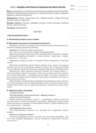 7
Дата _____________
Клас _____________
Урок 2. Будова, внутрішні й зовнішні зв’язки систем
Мета: актуалізувати та поглибити знання учнів про природні та штучні системи,
розвивати вміння визначати внутрішні та зовнішні зв’язки системи, виховувати
уважність, аналітичне мислення.
Обладнання: таблиці «Екосистема лісу», «Будова клітини», модель Сонячної
системи, зошити, підручники.
Основні поняття: система, природна система, штучна система, внутрішні
зв’язки, зовнішні зв’язки.
Тип уроку: комбінований.
Хід уроку
І. Організаційний момент
ІІ. Актуалізація опорних знань та вмінь
ІІІ. Мотивація навчальної та пізнавальної діяльності
Перевірка домашнього завдання (опис штучної системи, обговорення її ко-
рисності; конкурс загадок про системи).
Завдання 1. Установіть зайве слово (пару).
Ліс, степ, поле, сад, клітина, телефон, акваріумна рибка.
Комп’ютер, кімнатна рослина, робот, моторний човен, годинник, ліхтарик.
Ліхтарик-батарейка, автомобіль — мотор, клітина — ядро, парк — дерево,
холодильник — пилосмок.
Завдання 2. Назвіть спільні та відмінні ознаки природних та штучних
систем.
Видатний англійський учений Чарльз Дарвін якось сказав, що завдяки
кішкам в Англії ще не перевелись баранячі котлети. Як це зрозуміти? Який
зв’язок побачив учений між кішками та вівцями? (Варіанти відповідей учнів)
Виявляється, миші знищують джмелів (точніше, їхні гнізда). Джмелі —
єдині запилювачі червоної конюшини. Отже, там, де немає джмелів, конюши-
на не росте. Конюшина — головний корм для овець. А значить, де багато кі-
шок, там мало мишей, багато джмелів, гарні врожаї конюшини, ситі вівці та
багато м’яса для котлет.
Цей смішний та незвичайний на перший погляд приклад показує, наскіль-
ки в навколишньому світі все взаємопов’язано. Отже, сьогодні на уроці ми по-
говоримо про зв’язки, про те, якими вони бувають у системах та яку роль вико-
нують.
ІV. Вивчення нового матеріалу
1. Будова системи
Розгляд таблиць «Екосистема лісу», «Будова клітини»,
моделі Сонячної системи
Кожна система складається з частин — компонентів, кожний з яких має
своє значення. Є головні компоненти і другорядні. Наприклад, втрата одного
листка рослиною не призведе до руйнування системи, а втрата кореня (голов-
ного компонента) — призведе.
2. Внутрішні зв’язки систем
Між компонентами в системі, як у штучній, так і природній, існують
зв’язки.
Завдання 3 (робота по рядах)
Установіть внутрішні зв’язки в системах: ліс, комп’ютер, автомобіль. Для
чого вони потрібні? (Внутрішні зв’язки поєднують компоненти системи
в єдине ціле.)
 