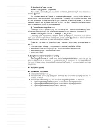 8
3. Зовнішні зв’язки систем
Завдання 4 (робота по рядах)
Установіть, що необхідно вказаним системам, для того щоб вони виконува-
ли свої функції.
Ліс отримує енергію Сонця та поживні речовини з ґрунту, комп’ютер ви-
користовує електроенергію електромереж, автомобілю потрібно паливо, яке
під час згоряння виділяє енергію. Отже, зовнішні зв’язки системи — це надхо-
дження енергії або речовин, які пов’язують систему з навколишнім середови-
щем та забезпечують її функціонування.
4. Головні властивості систем
Природні та штучні системи, що оточують нас у навколишньому середови-
щі, дуже різноманітні, але всім їх притаманні певні загальні властивості.
Завдання 5 (прийом «Два — чотири — всі разом»)
Спочатку учні працюють у парах, потім у четвірках, кожна з яких оголо-
шує одне рішення (учитель записує на дошці); далі фронтально визначаються
найголовніші. Визначте головні властивості систем.
Отже, всі системи, як природні, так і штучні, мають такі загальні власти-
вості:
•	 складаються з частин — компонентів, що пов’язані між собою;
•	 мають межі, що відділяють їх від навколишнього середовища;
•	 мають внутрішні і зовнішні зв’язки;
•	 відносно стійкі.
V. Закріплення вивченого матеріалу
Завдання 6. Складіть усний опис однієї з природних та штучних систем (за
власним вибором) за планом: а) назва системи; б) компоненти системи; в) межі
системи г) внутрішні зв’язки; д) зовнішні зв’язки; є) використання системи
людиною.
VІ. Підсумок уроку
VІІ. Домашнє завдання
1.	Опрацювати параграф __.
2.	Намалювати природну (штучну) систему та показати її внутрішні та зо-
внішні зв’язки.
3.	Розпочати підготовку над реалізацією творчих проектів за темами:
•	 «Пристосування рослин до умов навколишнього середовища»;
•	 «Пристосування тварин до умов навколишнього середовища»;
•	 «Пристосування тварин до життя в місті».
 