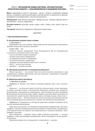 9
Дата _____________
Клас _____________
Урок 3. Організм як жива система. Органи рослин.
Практична робота 1 «Ознайомлення з будовою рослин»
Мета: сформувати поняття «організм», «орган»; виявити особливості будови
рослин; розвивати уміння розпізнавати органи рослин та визначати їх функції;
виховувати спостережливість, екологічне мислення.
Обладнання: живі кімнатні рослини, гербарії рослин, таблиця «Органи квітко-
вої рослини», зошити, підручники.
Основні поняття: організм, орган, корінь, пагін, стебло, лист, квітка, плід, на-
сіння.
Тип уроку: вивчення й первинного засвоєння нових знань.
Хід уроку
І. Організаційний момент
ІІ. Актуалізація опорних знань та вмінь
1. Запитання
Пригадайте, що таке система. Яким вимогам має відповідати угруповання,
щоб його можна було назвати системою?
2. Гра «Так — ні»
Учитель зачитує твердження. Учні погоджуються або не погоджуються
з почутим та пояснюють свою точку зору.
•	 штучні системи створені людиною;
•	 систему дуже важко зруйнувати;
•	 всі природні системи є відкритими;
•	 всі штучні системи є закритими;
•	 природні системи набагато простіші за штучні;
•	 місто — це штучна система;
•	 організм — це жива система.
ІІІ. Мотивація навчальної та пізнавальної діяльності
Невже організм — це система? Для того щоб остаточно погодитися з цим
твердженням, давайте пригадаємо, що таке організм, і визначимо, чи відпові-
дає він критеріям системи.
ІV. Вивчення нового матеріалу
1. Організм та органи
Завдання 1. Назвіть тіла живої та неживої природи. Які з них є організ-
мами?
Організм — це будь-яке живе тіло (істота або рослина), якому притаман-
на певна сукупність ознак і властивостей: живлення, дихання, ріст, розвиток,
розмноження, реагування на подразнення, пристосування до умов існування.
До організмів належать бактерії, гриби, тварини, рослини. Вони складають ор-
ганічний світ нашої планети. Організми мають клітинну будову. Одні з них —
одноклітинні, інші — багатоклітинні (за кількістю видів таких більшість). Ба-
гатоклітинний організм складається з клітин, які виконують різні функції.
Завдання 2. Спираючись на конкретні приклади, доведіть існування зв’яз­
ків між живими організмами.
Одна група організмів, які називають організмами-виробниками, або авто­
трофами, здатна утворювати органічні речовини з неорганічних, використову-
ючи енергію Сонця чи енергію, що вивільняється в хімічних реакціях. Авто-
трофами є рослини.
Інші організми — тварини, люди, гриби і більшість бактерій — є гетеро­
трофами, тобто організмами-споживачами. Вони споживають готові органіч-
ні речовини.
Організми живих істот складаються з компонентів — органів.
 