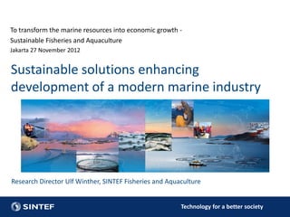 To transform the marine resources into economic growth -
Sustainable Fisheries and Aquaculture
Jakarta 27 November 2012


Sustainable solutions enhancing
development of a modern marine industry




Research Director Ulf Winther, SINTEF Fisheries and Aquaculture


                                                        Technology for a better society
 