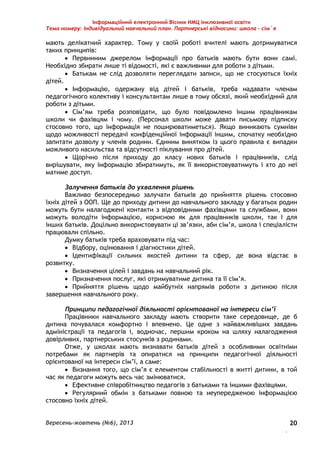 Інформаційний електронний Вісник НМЦ інклюзивної освіти 
Тема номеру: Індивідуальний навчальний план. Партнерські відносини: школа – сім`я 
мають делікатний характер. Тому у своїй роботі вчителі мають дотримуватися 
таких принципів: 
 Первинним джерелом інформації про батьків мають бути вони самі. 
Вересень-жовтень (№6), 2013 
. 
20 
Необхідно збирати лише ті відомості, які є важливими для роботи з дітьми. 
 Батькам не слід дозволяти переглядати записи, що не стосуються їхніх 
дітей. 
 Інформацію, одержану від дітей і батьків, треба надавати членам 
педагогічного колективу і консультантам лише в тому обсязі, який необхідний для 
роботи з дітьми. 
 Сім’ям треба розповідати, що було повідомлено іншим працівникам 
школи чи фахівцям і чому. (Персонал школи може давати письмову підписку 
стосовно того, що інформація не поширюватиметься). Якщо виникають сумніви 
щодо можливості передачі конфіденційної інформації іншим, спочатку необхідно 
запитати дозволу у членів родини. Єдиним винятком із цього правила є випадки 
можливого насильства та відсутності піклування про дітей. 
 Щорічно після приходу до класу нових батьків і працівників, слід 
вирішувати, яку інформацію збиратимуть, як її використовуватимуть і хто до неї 
матиме доступ. 
Залучення батьків до ухвалення рішень 
Важливо безпосередньо залучати батьків до прийняття рішень стосовно 
їхніх дітей з ООП. Ще до приходу дитини до навчального закладу у багатьох родин 
можуть бути налагоджені контакти з відповідними фахівцями та службами, вони 
можуть володіти інформацією, корисною як для працівників школи, так і для 
інших батьків. Доцільно використовувати ці зв’язки, аби сім’я, школа і спеціалісти 
працювали спільно. 
Думку батьків треба враховувати під час: 
 Відбору, оцінювання і діагностики дітей. 
 Ідентифікації сильних якостей дитини та сфер, де вона відстає в 
розвитку. 
 Визначення цілей і завдань на навчальний рік. 
 Призначення послуг, які отримуватиме дитина та її сім’я. 
 Прийняття рішень щодо майбутніх напрямів роботи з дитиною після 
завершення навчального року. 
Принципи педагогічної діяльності орієнтованої на інтереси сім’ї 
Працівники навчального закладу мають створити таке середовище, де б 
дитина почувалася комфортно і впевнено. Це одне з найважливіших завдань 
адміністрації та педагогів і, водночас, першим кроком на шляху налагодження 
довірливих, партнерських стосунків з родинами. 
Отже, у школах мають визнавати батьків дітей з особливими освітніми 
потребами як партнерів та опиратися на принципи педагогічної діяльності 
орієнтованої на інтереси сім’ї, а саме: 
 Визнання того, що сім’я є елементом стабільності в житті дитини, в той 
час як педагоги можуть весь час змінюватися. 
 Ефективне співробітництво педагогів з батьками та іншими фахівцями. 
 Регулярний обмін з батьками повною та неупередженою інформацією 
стосовно їхніх дітей. 
 