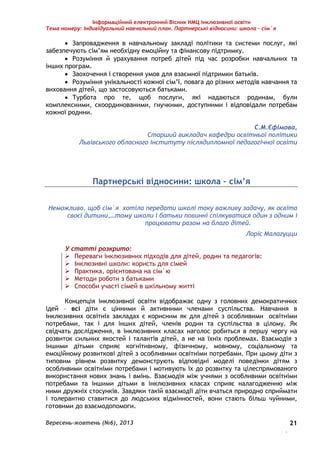 Інформаційний електронний Вісник НМЦ інклюзивної освіти 
Тема номеру: Індивідуальний навчальний план. Партнерські відносини: школа – сім`я 
 Запровадження в навчальному закладі політики та системи послуг, які 
Вересень-жовтень (№6), 2013 
. 
21 
забезпечують сім’ям необхідну емоційну та фінансову підтримку. 
 Розуміння й урахування потреб дітей під час розробки навчальних та 
інших програм. 
 Заохочення і створення умов для взаємної підтримки батьків. 
 Розуміння унікальності кожної сім’ї, повага до різних методів навчання та 
виховання дітей, що застосовуються батьками. 
 Турбота про те, щоб послуги, які надаються родинам, були 
комплексними, скоординованими, гнучкими, доступними і відповідали потребам 
кожної родини. 
С.М.Єфімова, 
Старший викладач кафедри освітньої політики 
Львівського обласного інституту післядипломної педагогічної освіти 
Партнерські відносини: школа – сім’я 
Неможливо, щоб сім`я хотіла передати школі таку важливу задачу, як освіта 
своєї дитини,…тому школи і батьки повинні спілкуватися один з одним і 
працювати разом на благо дітей. 
Лоріс Малагуцци 
У статті розкрито: 
 Переваги інклюзивних підходів для дітей, родин та педагогів: 
 Інклюзивні школи: користь для сімей 
 Практика, орієнтована на сім`ю 
 Методи роботи з батьками 
 Способи участі сімей в шкільному житті 
Концепція інклюзивної освіти відображає одну з головних демократичних 
ідей – всі діти є цінними й активними членами суспільства. Навчання в 
інклюзивних освітніх закладах є корисним як для дітей з особливими освітніми 
потребами, так і для інших дітей, членів родин та суспільства в цілому. Як 
свідчать дослідження, в інклюзивних класах наголос робиться в першу чергу на 
розвиток сильних якостей і талантів дітей, а не на їхніх проблемах. Взаємодія з 
іншими дітьми сприяє когнітивному, фізичному, мовному, соціальному та 
емоційному розвиткові дітей з особливими освітніми потребами. При цьому діти з 
типовим рівнем розвитку демонструють відповідні моделі поведінки дітям з 
особливими освітніми потребами і мотивують їх до розвитку та цілеспрямованого 
використання нових знань і вмінь. Взаємодія між учнями з особливими освітніми 
потребами та іншими дітьми в інклюзивних класах сприяє налагодженню між 
ними дружніх стосунків. Завдяки такій взаємодії діти вчаться природно сприймати 
і толерантно ставитися до людських відмінностей, вони стають більш чуйними, 
готовими до взаємодопомоги. 
 