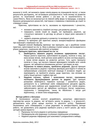 Інформаційний електронний Вісник НМЦ інклюзивної освіти 
Тема номеру: Індивідуальний навчальний план. Партнерські відносини: школа – сім`я 
виникла із течій, які визнають права членів родини як отримувачів послуг, а також 
результатів досліджень, які встановили різноманітність типів впливу на розвиток 
дитини та позитивний вплив роботи з сім`ями на їх компетентність та 
самостійність. Вона не визначається як певний набір форм та процедур, а вимагає 
бажання дотримуватися цінностей, пов’язаних з поважним ставленням до сімей та 
співпраці з ними. 
Практика, орієнтована на сім`ю, заснована на переконаннях і цінностях, 
Вересень-жовтень (№6), 2013 
. 
24 
які: 
 визнають важливість сімейної системи для розвитку дитини; 
 поважають членів сімей як людей, які приймають рішення, що 
стосуються навчання та догляду за дітьми в перші роки навчання й 
надалі; 
 надають родинам допомогу в розвитку та вихованні дітей. 
Цінності та принципи цієї практики можуть використовуватися фахівцями 
при взаємодії з окремими сім`ям. 
Відомий вчений МакБрайд пропонує три принципи, що є рушійною силою 
практики, орієнтованої на сім`ю. Вони в рівному ступені можуть застосовуватися в 
різних медичних, соціальних або освітніх установах: 
Принципи практики, орієнтованої на сім`ю: 
1. Необхідність вважати родину основним одержувачем послуг. 
Перша цінність практики, орієнтованої на родину, полягає в тому, що 
вона визнає вплив, який дитина може робити на всю систему родини, 
а також вплив родини на розвиток дитини. Суть цього принципу 
полягає в тому, що послуги повинні враховувати потреби всіх членів 
родини, які займаються вихованням дитини і доглядом за нею. 
2. Підтримка та повага рішень, прийнятих родиною. Другий принцип 
визнає важливість родини і пропонує фахівцям розглядати її членів як 
найважливіших учасників освітньої команди й основних людей, що 
відповідають за прийняття рішень щодо практики, яка впливає на 
освіту їхньої дитини і турботу про неї. 
3. Надання гнучких, чуйних і всеосяжних послуг, покликаних 
поліпшити функціонування дитини та родини. Цей принцип 
розкриває необхідність поважати культуру і розмаїтість родин, 
допомагати їм у мобілізації своїх неформальних ресурсів (друзів, 
жителів свого району) для задоволення потреб усіх членів родини, 
забезпечувати доступ до офіційних суспільних послуг (медичним, 
соціальним і громадським, таким як бібліотеки і місця для 
відпочинку), а також їхню координацію. 
Методи роботи з батьками 
В інклюзивних школах вчителі розробляють механізми ефективного 
партнерства школи та родини, які зв’язують школу та родину, і, в результаті, 
допомагають всім дітям краще вчитися та досягати успіху. Працівники 
інклюзивних шкіл співпрацюють з усіма родинами та використовують методи 
роботи, які дозволяють усім родинам приймати участь у житті школи. До таких 
методів можна віднести: 
 Підтримку інституту родини в шкільному середовищі. 
 Посередництво між родинами та різними соціальними установами. 
 Надання родинам інформації для можливості усвідомленого вибору. 
 