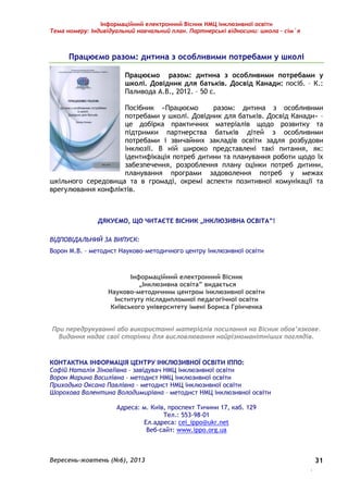 Інформаційний електронний Вісник НМЦ інклюзивної освіти 
Тема номеру: Індивідуальний навчальний план. Партнерські відносини: школа – сім`я 
Вересень-жовтень (№6), 2013 
. 
31 
Працюємо разом: дитина з особливими потребами у школі 
Працюємо разом: дитина з особливими потребами у 
школі. Довідник для батьків. Досвід Канади: посіб. – К.: 
Паливода А.В., 2012. – 50 с. 
Посібник «Працюємо разом: дитина з особливими 
потребами у школі. Довідник для батьків. Досвід Канади» – 
це добірка практичних матеріалів щодо розвитку та 
підтримки партнерства батьків дітей з особливими 
потребами і звичайних закладів освіти задля розбудови 
інклюзії. В ній широко представлені такі питання, як: 
ідентифікація потреб дитини та планування роботи щодо їх 
забезпечення, розроблення плану оцінки потреб дитини, 
планування програми задоволення потреб у межах 
шкільного середовища та в громаді, окремі аспекти позитивної комунікації та 
врегулювання конфліктів. 
ДЯКУЄМО, ЩО ЧИТАЄТЕ ВІСНИК „ІНКЛЮЗИВНА ОСВІТА”! 
ВІДПОВІДАЛЬНИЙ ЗА ВИПУСК: 
Ворон М.В. – методист Науково-методичного центру інклюзивної освіти 
Інформаційний електронний Вісник 
„Інклюзивна освіта” видається 
Науково-методичним центром інклюзивної освіти 
Інституту післядипломної педагогічної освіти 
Київського університету імені Бориса Грінченка 
При передрукуванні або використанні матеріалів посилання на Вісник обов’язкове. 
Видання надає свої сторінки для висловлювання найрізноманітніших поглядів. 
КОНТАКТНА ІНФОРМАЦІЯ ЦЕНТРУ ІНКЛЮЗИВНОЇ ОСВІТИ ІППО: 
Софій Наталія Зіновіївна – завідувач НМЦ інклюзивної освіти 
Ворон Марина Василівна – методист НМЦ інклюзивної освіти 
Приходько Оксана Павлівна – методист НМЦ інклюзивної освіти 
Шорохова Валентина Володимирівна – методист НМЦ інклюзивної освіти 
Адреса: м. Київ, проспект Тичини 17, каб. 129 
Тел.: 553-98-01 
Ел.адреса: cei_ippo@ukr.net 
Веб-сайт: www.ippo.org.ua 
