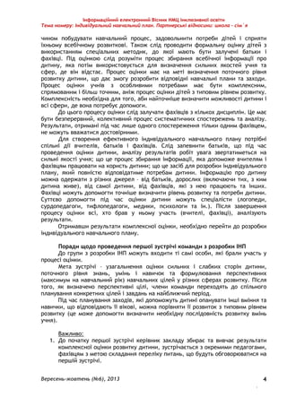 Інформаційний електронний Вісник НМЦ інклюзивної освіти 
Тема номеру: Індивідуальний навчальний план. Партнерські відносини: школа – сім`я 
чином побудувати навчальний процес, задовольнити потреби дітей і сприяти 
їхньому всебічному розвиткові. Також слід проводити формальну оцінку дітей з 
використанням спеціальних методик, до якої мають бути залучені батьки і 
фахівці. Під оцінкою слід розуміти процес збирання всебічної інформації про 
дитину, яка потім використовується для визначення сильних якостей учня та 
сфер, де він відстає. Процес оцінки має на меті визначення поточного рівня 
розвитку дитини, що дає змогу розробити відповідні навчальні плани та заходи. 
Процес оцінки учнів з особливими потребами має бути комплексним, 
спрямованим і більш точним, аніж процес оцінки дітей з типовим рівнем розвитку. 
Комплексність необхідна для того, аби найточніше визначити можливості дитини і 
всі сфери, де вона потребує допомоги. 
До цього процесу оцінки слід залучати фахівців з кількох дисциплін. Це має 
бути безперервний, колективний процес систематичних спостережень та аналізу. 
Результати, отримані під час лише одного спостереження тільки одним фахівцем, 
не можуть вважатися достовірними. 
Для створення ефективного індивідуального навчального плану потрібні 
спільні дії вчителів, батьків і фахівців. Слід запевнити батьків, що під час 
проведення оцінки дитини, аналізу результатів робіт увага звертатиметься на 
сильні якості учня; що це процес збирання інформації, яка допоможе вчителям і 
фахівцям працювати на користь дитини; що це засіб для розробки індивідуального 
плану, який повністю відповідатиме потребам дитини. Інформацію про дитину 
можна одержати з різних джерел – від батьків, дорослих (включаючи тих, з ким 
дитина живе), від самої дитини, від фахівців, які з нею працюють та інших. 
Фахівці можуть допомогти точніше визначити рівень розвитку та потреби дитини. 
Суттєво допомогти під час оцінки дитини можуть спеціалісти (логопеди, 
сурдопедагоги, тифлопедагоги, медики, психологи та ін.). Після завершення 
процесу оцінки всі, хто брав у ньому участь (вчителі, фахівці), аналізують 
результати. 
Отримавши результати комплексної оцінки, необхідно перейти до розробки 
Вересень-жовтень (№6), 2013 
. 
4 
індивідуального навчального плану. 
Поради щодо проведення першої зустрічі команди з розробки ІНП 
До групи з розробки ІНП можуть входити ті самі особи, які брали участь у 
процесі оцінки. 
Мета зустрічі – узагальнення оцінки сильних і слабких сторін дитини, 
поточного рівня знань, умінь і навичок та формулювання перспективних 
(максимум на навчальний рік) навчальних цілей у різних сферах розвитку. Після 
того, як визначено перспективні цілі, члени команди переходять до спільного 
планування конкретних цілей і завдань на найближчий період. 
Під час планування заходів, які допоможуть дитині опанувати інші вміння та 
навички, що відповідають її вікові, можна порівняти її розвиток з типовим рівнем 
розвитку (це може допомогти визначити необхідну послідовність розвитку вмінь 
учня). 
Важливо: 
1. До початку першої зустрічі керівник закладу збирає та вивчає результати 
комплексної оцінки розвитку дитини, зустрічається з окремими педагогами, 
фахівцям з метою складання переліку питань, що будуть обговорюватися на 
першій зустрічі. 
 