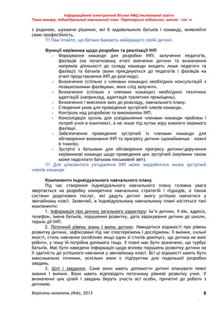 Інформаційний електронний Вісник НМЦ інклюзивної освіти 
Тема номеру: Індивідуальний навчальний план. Партнерські відносини: школа – сім`я 
з родиною, шукаючи рішення, які б задовольнили батьків і команду, виявляйте 
свою професійність. 
Вересень-жовтень (№6), 2013 
. 
8 
!!! Пам’ятайте, що батьки бажають найкращого своїй дитині. 
Функції керівника щодо розробки та реалізації ІНП 
- Формування команди для розробки ІНП; залучення педагогів, 
фахівців (на початковому етапі вивчення дитини та визначення 
напрямів діяльності до складу команди входять лише педагоги та 
фахівці) та батьків (вони приєднуються до педагогів і фахівців на 
етапі представлення ІНП до розгляду). 
- Визначення (спільно з членами команди) необхідних консультацій з 
позашкільними фахівцями, яких слід залучити. 
- Визначення (спільно з членами команди) необхідних технічних 
адаптацій (наприклад, адаптація туалетних приміщень). 
- Визначення і внесення змін до розкладу, навчального плану. 
- Створення умов для проведення зустрічей членів команди. 
- Контроль над розробкою та виконанням ІНП. 
- Консолідація зусиль для усвідомлення членами команди проблем і 
потреб учня в комплексі, а не лише під кутом зору кожного окремого 
фахівця. 
- Забезпечення проведення зустрічей із членами команди для 
обговорення виконання ІНП та прогресу дитини (щонайменше – кожні 
6 тижнів). 
- Зустрічі з батьками для обговорення прогресу дитини/доручення 
керівникові команди щодо проведення цих зустрічей (керівник також 
може надсилати батькам письмовий звіт). 
!!! Для цілковитого узгодження ІНП може знадобитися низка зустрічей 
членів команди 
Компоненти індивідуального навчального плану 
Під час створення індивідуального навчального плану головна увага 
звертається на розробку конкретних навчальних стратегій і підходів, а також 
системи додаткових послуг, які дадуть дитині змогу успішно навчатися у 
звичайному класі. Зазвичай, в індивідуальному навчальному плані містяться такі 
компоненти: 
1. Інформація про дитину загального характеру: Ім’я дитини, її вік, адреса, 
телефон, імена батьків, порушення розвитку, дата зарахування дитини до школи, 
термін дії ІНП. 
2. Поточний рівень знань і вмінь дитини. Наводяться відомості про рівень 
розвитку дитини, зафіксовані під час спостережень і досліджень: її вміння, сильні 
якості, стиль навчання (особливо якщо один зі стилів домінує), що дитина не вміє 
робити, у чому їй потрібна допомога тощо. У плані має бути зазначено, що турбує 
батьків. Має бути наведена інформація щодо впливу порушень розвитку дитини на 
її здатність до успішного навчання у звичайному класі. Всі ці відомості мають бути 
максимально точними, оскільки вони є підґрунтям для подальшої розробки 
завдань. 
3. Цілі і завдання. Саме вони мають допомогти дитині опанувати певні 
знання і вміння. Вони мають відповідати поточному рівневі розвитку учня. У 
визначенні цих цілей і завдань беруть участь всі особи, причетні до роботи з 
дитиною. 
 