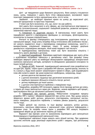 Інформаційний електронний Вісник НМЦ інклюзивної освіти 
Тема номеру: Індивідуальний навчальний план. Партнерські відносини: школа – сім`я 
Цілі – це твердження щодо бажаного результату. Вони можуть стосуватися 
знань, умінь, поведінки і мають бути чітко сформульовані, висловлені через 
позитивні твердження та бути зрозумілими всім, хто їх читає. 
Завдання – це необхідні проміжні кроки на шляху до окресленої цілі, 
Вересень-жовтень (№6), 2013 
. 
9 
написані зрозумілими та простими термінами. 
У плані має бути визначено, хто, що, коли і як має робити. 
Цілі мають бути визначені в усіх сферах, де спостерігаються відставання у 
розвитку (інтелектуальний, соціальний і емоційний розвиток, розвиток моторики, 
мовленнєві навички тощо). 
4. Спеціальні та додаткові послуги. В навчальному плані мають бути 
передбачені заняття з відповідними фахівцями (з логопедом, фізіотерапевтом, 
психологом та іншими спеціалістами). 
Вчителі та фахівці співпрацюють над інтегруванням додаткових послуг у 
навчальний процес. Іноді учень потребує більш інтенсивних або особливих послуг, 
які можуть надаватися лише у відповідному середовищі (наприклад, заняття з 
використанням спеціальної апаратури тощо). В цьому випадку доцільно 
домовитися з відповідним закладом, який може надавати такі послуги. 
В індивідуальному навчальному плані має бути визначена кількість і 
тривалість занять фахівців з дитиною. 
5. Адаптації/модифікації. Відповідна адаптація середовища дає змогу дітям 
з особливими потребами навчатися у звичайному класі. При розробці плану 
необхідно звернути увагу на необхідне облаштування середовища; використання 
належних навчальних методів, матеріали та обладнання; урахування сенсорних та 
інших потреб дитини. 
6. Термін дії ІНП. Зазвичай, індивідуальний навчальний план розробляється 
на один рік. Однак, члени групи з розробки ІНП (батьки, адміністратор, вчитель та 
ін.) можуть у будь-який момент запропонувати провести збори, щоб модифікувати 
план або скласти новий. Це може виявитися необхідним, наприклад, якщо: 
 дитина досягла поставленої мети; 
 у дитини виникають труднощі при досягненні визначених цілей; 
 надійшло прохання збільшити кількість послуг дитині; 
 дитину переводять до іншої школи; 
 у дитини спостерігаються проблеми з поведінкою тощо. 
Традиційно, розробку ІНП починають одразу після приходу дитини до класу, 
а термін дії плану закінчується через рік. Водночас, можна варіювати цей процес, 
пристосовуючи його до загального шкільного планування. 
7. Інформація про прогрес дитини. Невід’ємною складовою процесу 
розробки ІНП є оцінка і збирання відомостей про успіхи учня. При цьому можуть 
збиратися зразки робіт дитини, результати спостережень, контрольні листки, 
описи поведінки, результати порівнянь з типовим рівнем розвитку, результати 
тестів тощо. 
Через деякий час вчитель та інші фахівці оцінюють успіхи дитини, 
визначають, наскільки ефективним є навчальний план, діляться інформацією з 
батьками учня. За потреби члени групи з розробки ІНП можуть ініціювати 
проведення зборів ще до закінчення терміну дії плану. 
Відомості про прогрес учня (із зазначенням відповідних дат) записуються 
безпосередньо в індивідуальний навчальний план. 
Індивідуальні навчальні плани можуть мати різний вигляд. При щоденних 
зусиллях вчителів щодо реалізації окреслених цілей і завдань, при ретельному 
 
