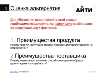 Слайд 30www.ircit.ru /8442/503-530
Оценка альтернатив
Для убеждения посетителей в этой стадии
необходимо предложить им наилучшую комбинацию
из следующих двух факторов:
1. Преимущества продукта
Почему продукт наилучшим образом подходит для удовлетворения их
потребностей?
2.Преимущества поставщика
Почему именно ваша компания способна наилучшим образом
удовлетворить их потребности?
3
 
